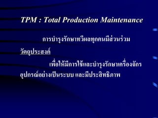 TPM : Total Production Maintenance
การบารุงรักษาทวีผลทุกคนมีส่วนร่วม
วัตถุประสงค์
เพื่อให้มีการใช้และบารุงรักษาเครื่องจักร
อุปกรณ์อย่างเป็นระบบ และมีประสิทธิภาพ
 