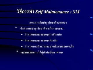 วิธีการทา Self Maintenance : SM
แผนการเก็บบารุงรักษาด้วยตนเอง
* จัดทาแผนบารุงรักษาตัวเองในระยะยาว
- กาหนดการตรวจสอบการขันแน่น
- กาหนดการตรวจสอบเพิ่มเติม
- กาหนดการทาความสะอาดทั้งภายนอกภายใน
* รายงานแผนงานให้ผู้บังคับบัญชาทราบ
 