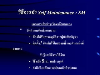 วิธีการทา Self Maintenance : SM
แผนการเก็บบารุงรักษาด้วยตนเอง
* จัดทาและติดตั้งแผนงาน
- ต้องได้รับการอนุมัติจากผู้บังคับบัญชา
- ติดตั้ง / จัดเก็บไว้ในสถานที่ และตาแหน่งที่
สามารถ
รับรู้และใช้งานได้ง่าย
- ใช้หลัก 5 ส. มาประยุกต์
- คานึงถึงหลักความปลอดภัยด้วยเสมอ
 