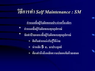 วิธีการทา Self Maintenance : SM
กาหนดชื่อผู้รับผิดชอบประจาเครื่องจักร
* กาหนดชื่อผู้รับผิดชอบทุกอุปกรณ์
* จัดทาป้ ายแสดงชื่อผู้รับผิดชอบทุกอุปกรณ์
- ติดในตาแหน่งรับรู้ได้ง่าย
- นาหลัก 5 ส. มาประยุกต์
- ต้องคานึงถึงหลักความปลอดภัยด้วยเสมอ
 