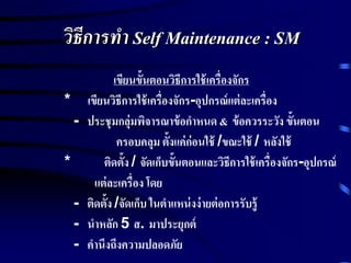 วิธีการทา Self Maintenance : SM
เขียนขั้นตอนวิธีการใช้เครื่องจักร
* เขียนวิธีการใช้เครื่องจักร-อุปกรณ์แต่ละเครื่อง
- ประชุมกลุ่มพิจารณาข้อกาหนด & ข้อควรระวัง ขั้นตอน
ครอบคลุม ตั้งแค่ก่อนใช้ /ขณะใช้ / หลังใช้
* ติดตั้ง / จัดเก็บขั้นตอนและวิธีการใช้เครื่องจักร-อุปกรณ์
แต่ละเครื่อง โดย
- ติดตั้ง /จัดเก็บ ในตาแหน่งง่ายต่อการรับรู้
- นาหลัก 5 ส. มาประยุกต์
- คานึงถึงความปลอดภัย
 