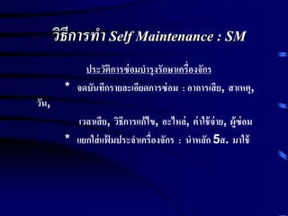 วิธีการทา Self Maintenance : SM
ประวัติการซ่อมบารุงรักษาเครื่องจักร
* จดบันทึกรายละเอียดการซ่อม : อาการเสีย, สาเหตุ,
วัน,
เวลาเสีย, วิธีการแก้ไข, อะไหล่, ค่าใช้จ่าย, ผู้ซ่อม
* แยกใส่แฟ้ มประจาเครื่องจักร : นาหลัก 5ส. มาใช้
 