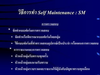 วิธีการทา Self Maintenance : SM
การตรวจสอบ
* จัดทาแบบฟอร์มการตรวจสอบ
- จัดทาหรือพิจารณาแบบฟอร์มโดยกลุ่ม
- ใช้แบบฟอร์มที่ทาตรวจสอบอุปกรณ์เป็นประจา หรือแผนการตรวจสอบ
* การรายงานและการตรวจสอบ
- หัวหน้ากลุ่มรับทราบทุกครั้ง
- หัวหน้ากลุ่มลงนามรับทราบ
- หัวหน้ากลุ่มรวบรวมและรายงานให้ผู้บังคับบัญชาทราบทุกเดือน
 