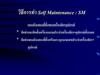 วิธีการทา Self Maintenance : SM
แผนผังแสดงที่ตั้งของเครื่องจักรอุปกรณ์
* จัดทาและติดตั้งเครื่องหมายประจาเครื่องจักร-อุปกรณ์ทั้งหมด
* จัดทาแผนผังแสดงที่ตั้งพร้อมระบุหมายเลขประจาเครื่องจักร-
อุปกรณ์
 