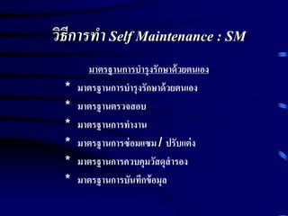 วิธีการทา Self Maintenance : SM
มาตรฐานการบารุงรักษาด้วยตนเอง
* มาตรฐานการบารุงรักษาด้วยตนเอง
* มาตรฐานตรวจสอบ
* มาตรฐานการทางาน
* มาตรฐานการซ่อมแซม / ปรับแต่ง
* มาตรฐานการควบคุมวัสดุสารอง
* มาตรฐานการบันทึกข้อมุล
 