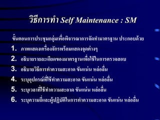 วิธีการทา Self Maintenance : SM
ขั้นตอนการประชุมกลุ่มเพื่อพิจารณาการจัดทามาตรฐาน ประกอบด้วย
1. ภาพแสดงเครื่องจักรพร้อมแสดงจุดต่างๆ
2. อธิบายรายละเอียดของมาตรฐานเพื่อใช้ในการตรวจสอบ
3. อธิบายวิธีการทาความสะอาด ขันแน่น หล่อลื่น
4. ระบุอุปกรณ์ที่ใช้ทาความสะอาด ขันแน่น หล่อลื่น
5. ระบุเวลาที่ใช้ทาความสะอาด ขันแน่น หล่อลื่น
6. ระบุความถี่และผู้ปฏิบัติในการทาความสะอาด ขันแน่น หล่อลื่น
 