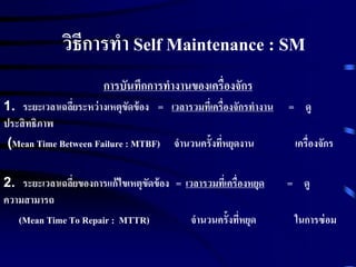 วิธีการทา Self Maintenance : SM
การบันทึกการทางานของเครื่องจักร
1. ระยะเวลาเฉลี่ยระหว่างเหตุขัดข้อง = เวลารวมที่เครื่องจักรทางาน = ดู
ประสิทธิภาพ
(Mean Time Between Failure : MTBF) จานวนครั้งที่หยุดงาน เครื่องจักร
2. ระยะเวลาเฉลี่ยของการแก้ไขเหตุขัดข้อง = เวลารวมที่เครื่องหยุด = ดู
ความสามารถ
(Mean Time To Repair : MTTR) จานวนครั้งที่หยุด ในการซ่อม
 
