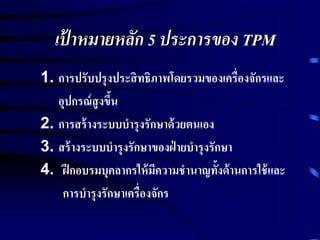 เป้ าหมายหลัก 5 ประการของ TPM
1. การปรับปรุงประสิทธิภาพโดยรวมของเครื่องจักรและ
อุปกรณ์สูงขึ้น
2. การสร้างระบบบารุงรักษาด้วยตนเอง
3. สร้างระบบบารุงรักษาของฝ่ ายบารุงรักษา
4. ฝึกอบรมบุคลากรให้มีความชานาญทั้งด้านการใช้และ
การบารุงรักษาเครื่องจักร
 