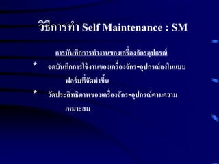 วิธีการทา Self Maintenance : SM
การบันทึกการทางานของเครื่องจักรอุปกรณ์
* จดบันทึกการใช้งานของเครื่องจักร-อุปกรณ์ลงในแบบ
ฟอร์มที่จัดทาขึ้น
* วัดประสิทธิภาพของเครื่องจักร-อุปกรณ์ตามความ
เหมาะสม
 