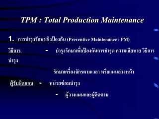 TPM : Total Production Maintenance
1. การบารุงรักษาเชิงป้ องกัน (Preventive Maintenance : PM)
วิธีการ - บารุงรักษาเพื่อป้ องกันการชารุด ความเสียหาย วิธีการ
บารุง
รักษาเครื่องจักรตามเวลา หรือแผนล่วงหน้า
ผู้รับผิดชอบ - หน่วยซ่อมบารุง
- ผู้วางแผนและผู้ติดตาม
 