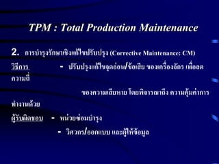 TPM : Total Production Maintenance
2. การบารุงรักษาเชิงแก้ไขปรับปรุง (Corrective Maintenance: CM)
วิธีการ - ปรับปรุงแก้ไขจุดอ่อน/ข้อเสีย ของเครื่องจักร เพื่อลด
ความถี่
ของความเสียหาย โดยพิจารณาถึง ความคุ้มค่าการ
ทางานด้วย
ผู้รับผิดชอบ - หน่วยซ่อมบารุง
- วิศวกร/ออกแบบ และผู้ให้ข้อมูล
 