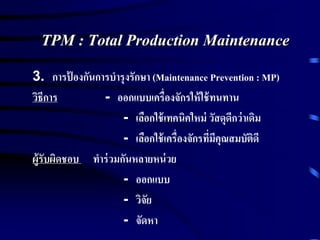TPM : Total Production Maintenance
3. การป้ องกันการบารุงรักษา (Maintenance Prevention : MP)
วิธีการ - ออกแบบเครื่องจักรให้ใช้ทนทาน
- เลือกใช้เทคนิคใหม่ วัสดุดีกว่าเดิม
- เลือกใช้เครื่องจักรที่มีคุณสมบัติดี
ผู้รับผิดชอบ ทาร่วมกันหลายหน่วย
- ออกแบบ
- วิจัย
- จัดหา
 