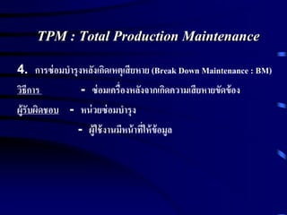 TPM : Total Production Maintenance
4. การซ่อมบารุงหลังเกิดเหตุเสียหาย (Break Down Maintenance : BM)
วิธีการ - ซ่อมเครื่องหลังจากเกิดความเสียหายขัดข้อง
ผู้รับผิดชอบ - หน่วยซ่อมบารุง
- ผู้ใช้งานมีหน้าที่ให้ข้อมูล
 