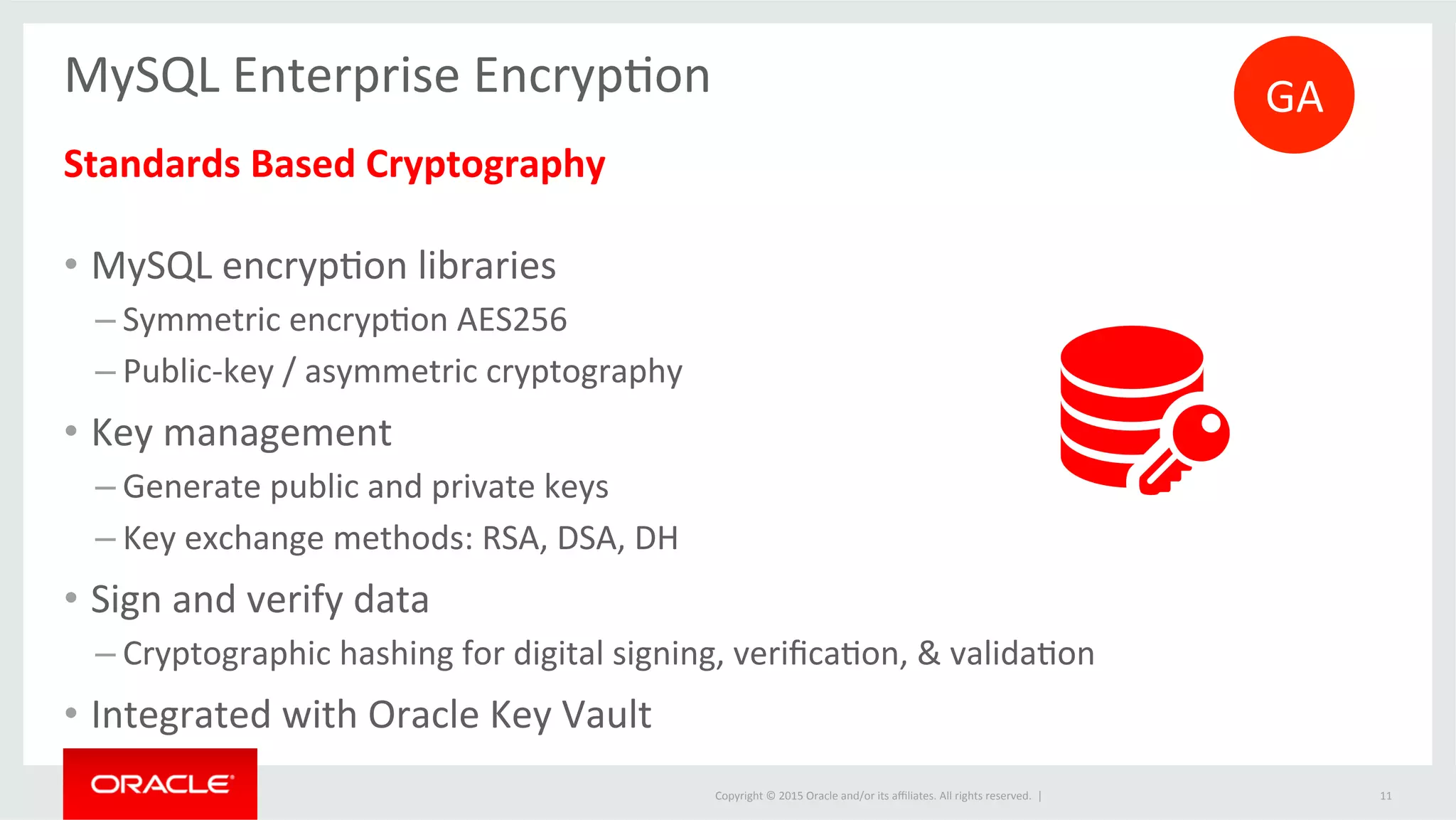 Copyright	
  ©	
  2015	
  Oracle	
  and/or	
  its	
  aﬃliates.	
  All	
  rights	
  reserved.	
  	
  |	
  
MySQL	
  Enterprise	
  EncrypJon	
  	
  
	
  
Standards	
  Based	
  Cryptography	
  
	
  
•  MySQL	
  encrypJon	
  libraries	
  	
  
– Symmetric	
  encrypJon	
  AES256	
  
– Public-­‐key	
  /	
  asymmetric	
  cryptography	
  
•  Key	
  management	
  
– Generate	
  public	
  and	
  private	
  keys	
  
– Key	
  exchange	
  methods:	
  RSA,	
  DSA,	
  DH	
  
•  Sign	
  and	
  verify	
  data	
  
– Cryptographic	
  hashing	
  for	
  digital	
  signing,	
  veriﬁcaJon,	
  &	
  validaJon	
  
•  Integrated	
  with	
  Oracle	
  Key	
  Vault	
  
	
   11	
  
GA	
  
 