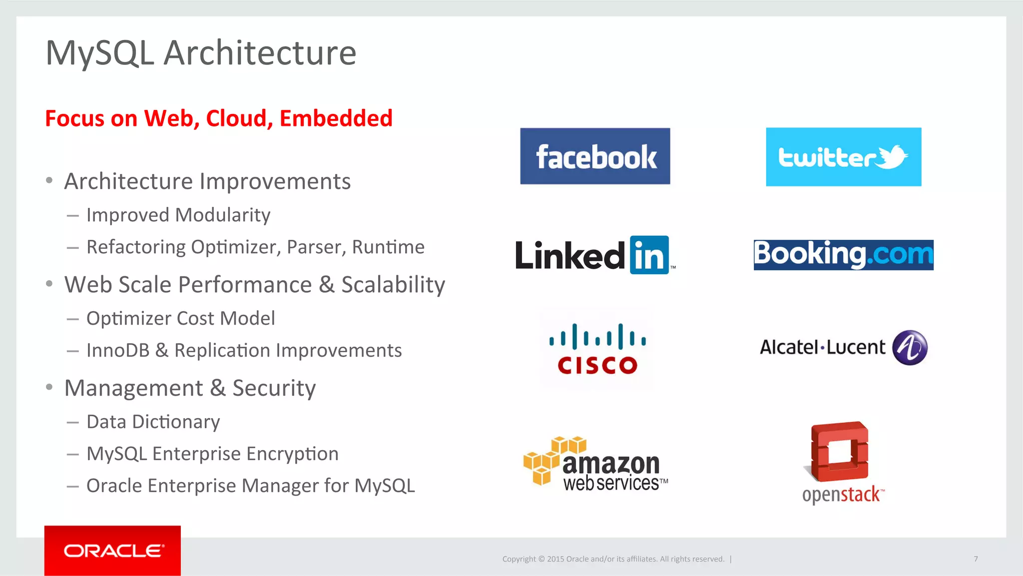 Copyright	
  ©	
  2015	
  Oracle	
  and/or	
  its	
  aﬃliates.	
  All	
  rights	
  reserved.	
  	
  |	
  
MySQL	
  Architecture	
  
	
  
Focus	
  on	
  Web,	
  Cloud,	
  Embedded	
  
	
  
•  Architecture	
  Improvements	
  
–  Improved	
  Modularity	
  
–  Refactoring	
  OpJmizer,	
  Parser,	
  RunJme	
  
•  Web	
  Scale	
  Performance	
  &	
  Scalability	
  
–  OpJmizer	
  Cost	
  Model	
  
–  InnoDB	
  &	
  ReplicaJon	
  Improvements	
  
•  Management	
  &	
  Security	
  
–  Data	
  DicJonary	
  
–  MySQL	
  Enterprise	
  EncrypJon	
  
–  Oracle	
  Enterprise	
  Manager	
  for	
  MySQL	
  
7	
  
 