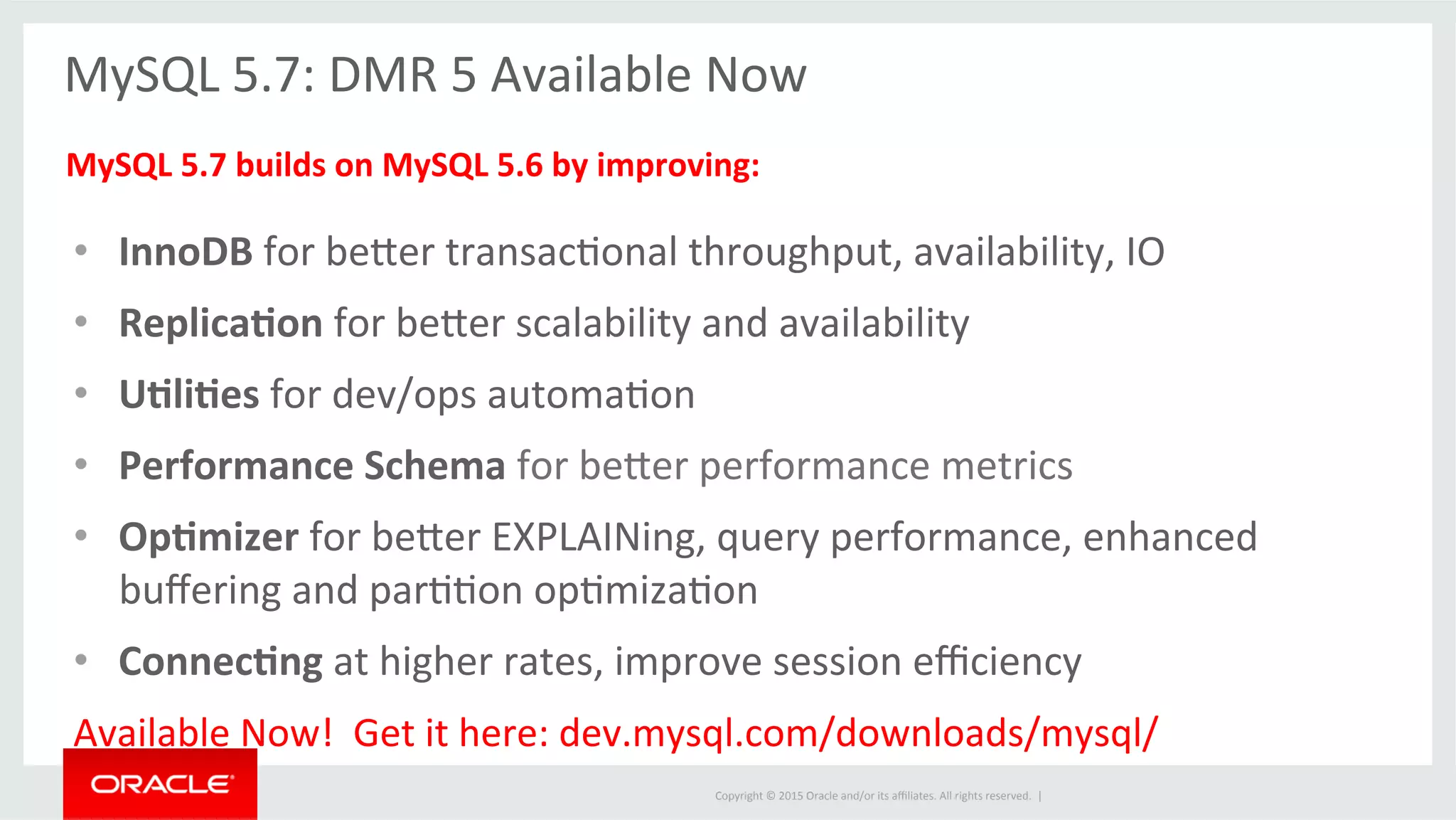 Copyright	
  ©	
  2015	
  Oracle	
  and/or	
  its	
  aﬃliates.	
  All	
  rights	
  reserved.	
  	
  |	
  
	
  
MySQL	
  5.7:	
  DMR	
  5	
  Available	
  Now	
  
	
  
MySQL	
  5.7	
  builds	
  on	
  MySQL	
  5.6	
  by	
  improving:	
  
•  InnoDB	
  for	
  befer	
  transacJonal	
  throughput,	
  availability,	
  IO	
  	
  
•  Replica5on	
  for	
  befer	
  scalability	
  and	
  availability	
  
•  U5li5es	
  for	
  dev/ops	
  automaJon	
  
•  Performance	
  Schema	
  for	
  befer	
  performance	
  metrics	
  
•  Op5mizer	
  for	
  befer	
  EXPLAINing,	
  query	
  performance,	
  enhanced	
  
buﬀering	
  and	
  parJJon	
  opJmizaJon	
  
•  Connec5ng	
  at	
  higher	
  rates,	
  improve	
  session	
  eﬃciency	
  
Available	
  Now!	
  	
  Get	
  it	
  here:	
  dev.mysql.com/downloads/mysql/	
  
	
  
 