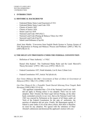 LXEB2112 LAND LAW I
2015/2016 SEMESTER 1
1 INTRODUCTION
1 INTRODUCTION
1.1 HISTORICAL BACKGROUND
- Federated Malay States Land Enactment of 1911
- Federated Malay States Land Code 1926
- Charter of Justice 1807
- Charter of Justice 1826
- Straits Land Act 1839
- National Land Code 1965 (NLC)
- National Land Code (Penang & Malacca Titles) Act 1963
- Sarawak Land Code (Cap 81)
- Sabah Land Ordinance (Cap 68)
Ainul Jaria Maidin. ‘Conversion from English Deeds System to Torrens System of
Title Registration in Penang and Malacca: Process and Problems’ [2007] 2 MLJ lii;
[2007] MLJA 52.
1.2 THE RELEVANT PROVISIONS UNDER THE FEDERAL CONSTITUTION
- Definition of ‘State Authority’: s 5 NLC
Hunud Abia Kadouf. ‘The Traditional Malay Ruler and the Land: Maxwell’s
Theory Revisited.’ [1997] 1 MLJ cxxi; [1997] 1 MLJA 121.
- Federal Constitution 1957, Ninth Schedule, List II, Item 2 (State List)
- Federal Constitution 1957, Article 76(1)(b) & (4)
East Union (Malaya) Sdn Bhd v Government of State of Johore & Government of
Malaysia [1981] 1 MLJ 151; [1980] 1 LNS 18.
Lim Chee Cheng & Ors v Pentadbir Tanah Daerah Seberang Perai Tengah, Bukit
Mertajam [1999] 4 MLJ 213 (CA):
‘The appellant contended that s 214 of the National Land Code 1965
did not apply to Penang unless it was adopted. There was no such
adoption. Dato' Alizatul, the State Legal Adviser Penang, on the other
hand, contended correctly in our view, that as the National Land Code
1965 was enacted by Parliament at the request of all States under art
76(4) of the Federal Constitution for the sake of uniformity, the
question of adoption did not arise. Finally, Mr Rajasingam agreed, if
indeed it came under cl (4) of the above article, then there is therefore
no need for any adoption. We agreed with the substance of Dato'
Alizatul's submission and dismissed the applicant's motion with cost.’
SIK CP, 2015 1
 