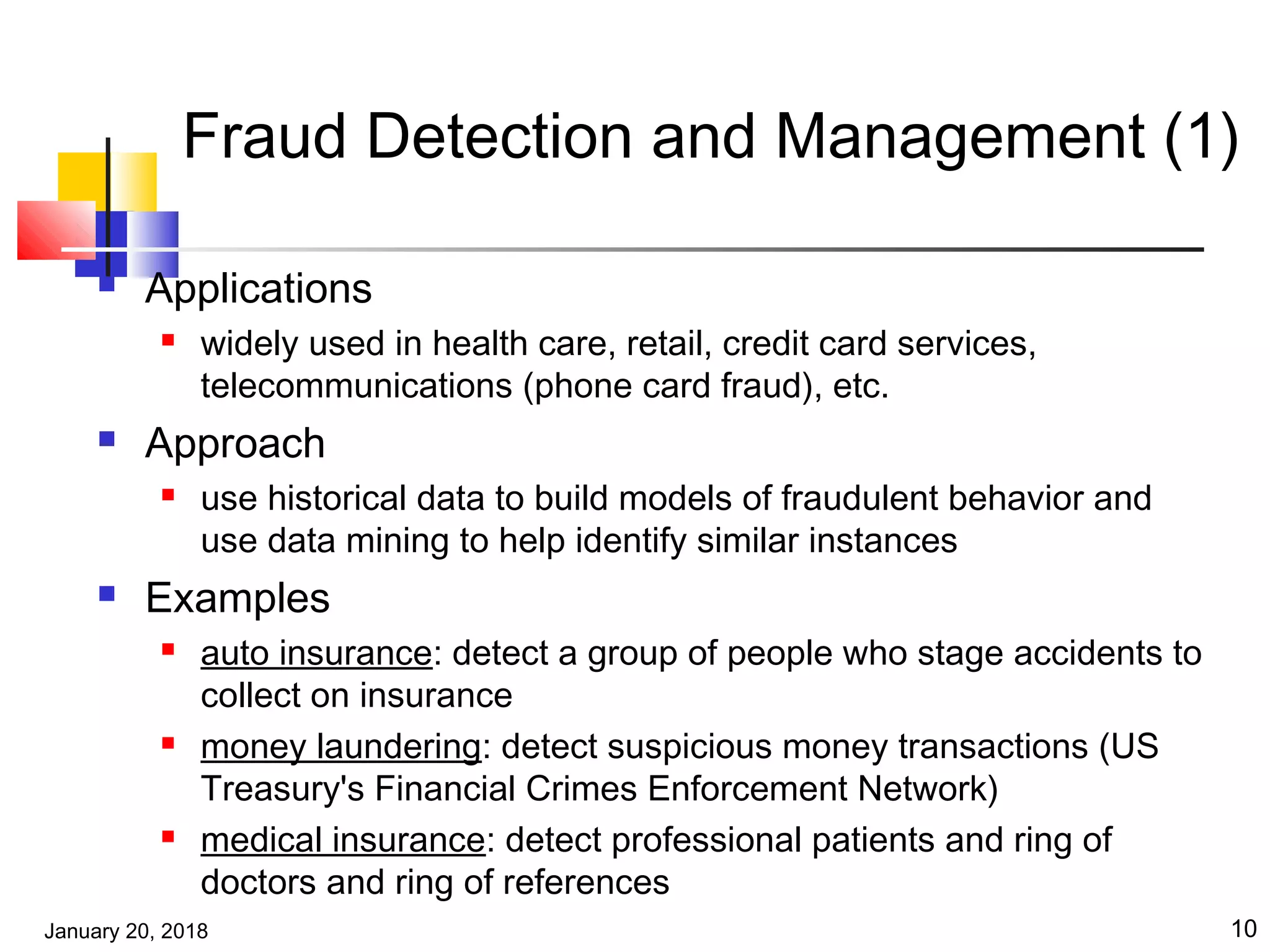 January 20, 2018 10
Fraud Detection and Management (1)
 Applications
 widely used in health care, retail, credit card services,
telecommunications (phone card fraud), etc.
 Approach
 use historical data to build models of fraudulent behavior and
use data mining to help identify similar instances
 Examples
 auto insurance: detect a group of people who stage accidents to
collect on insurance
 money laundering: detect suspicious money transactions (US
Treasury's Financial Crimes Enforcement Network)
 medical insurance: detect professional patients and ring of
doctors and ring of references
 