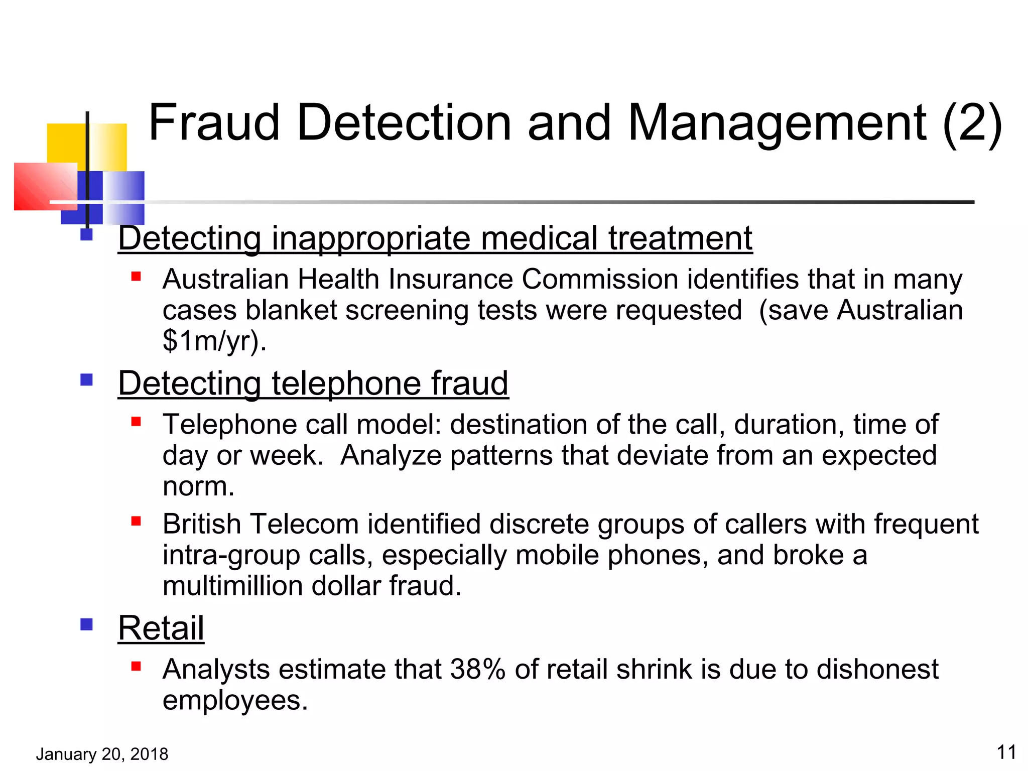January 20, 2018 11
Fraud Detection and Management (2)
 Detecting inappropriate medical treatment
 Australian Health Insurance Commission identifies that in many
cases blanket screening tests were requested (save Australian
$1m/yr).
 Detecting telephone fraud
 Telephone call model: destination of the call, duration, time of
day or week. Analyze patterns that deviate from an expected
norm.
 British Telecom identified discrete groups of callers with frequent
intra-group calls, especially mobile phones, and broke a
multimillion dollar fraud.
 Retail
 Analysts estimate that 38% of retail shrink is due to dishonest
employees.
 
