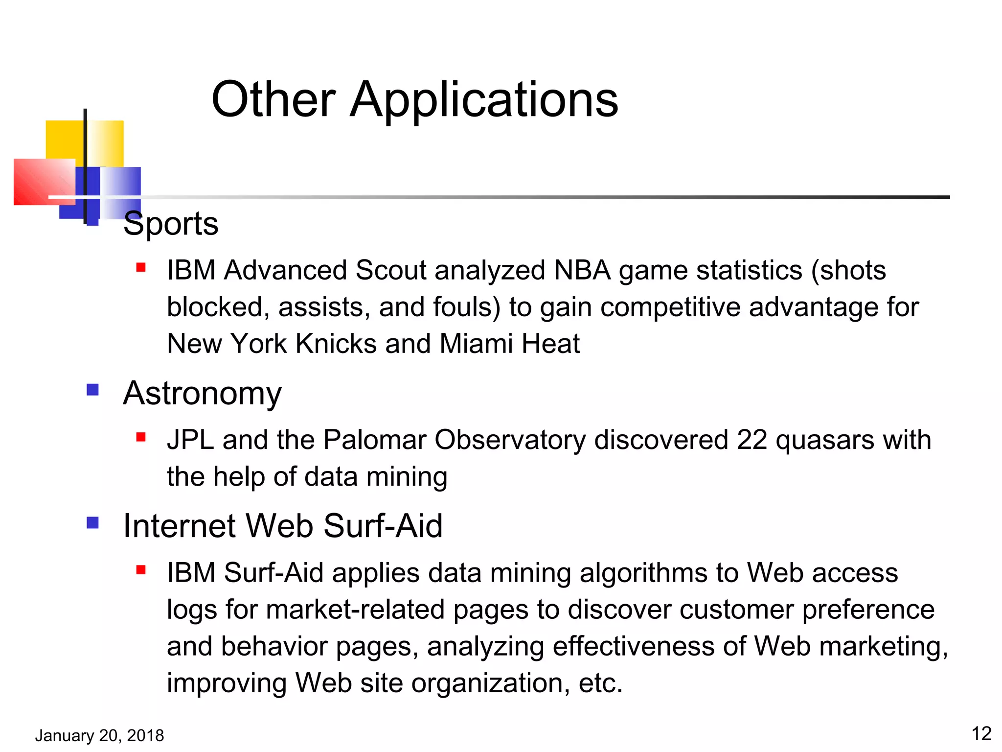 January 20, 2018 12
Other Applications
 Sports
 IBM Advanced Scout analyzed NBA game statistics (shots
blocked, assists, and fouls) to gain competitive advantage for
New York Knicks and Miami Heat
 Astronomy
 JPL and the Palomar Observatory discovered 22 quasars with
the help of data mining
 Internet Web Surf-Aid
 IBM Surf-Aid applies data mining algorithms to Web access
logs for market-related pages to discover customer preference
and behavior pages, analyzing effectiveness of Web marketing,
improving Web site organization, etc.
 