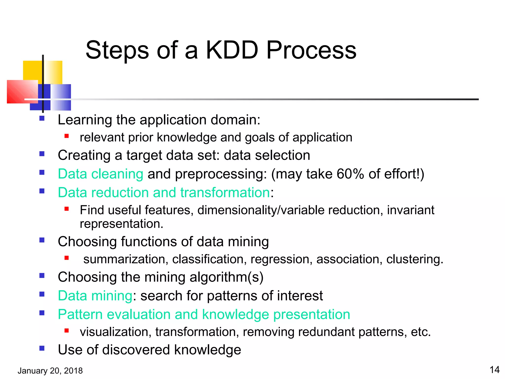 January 20, 2018 14
Steps of a KDD Process
 Learning the application domain:
 relevant prior knowledge and goals of application
 Creating a target data set: data selection
 Data cleaning and preprocessing: (may take 60% of effort!)
 Data reduction and transformation:
 Find useful features, dimensionality/variable reduction, invariant
representation.
 Choosing functions of data mining
 summarization, classification, regression, association, clustering.
 Choosing the mining algorithm(s)
 Data mining: search for patterns of interest
 Pattern evaluation and knowledge presentation
 visualization, transformation, removing redundant patterns, etc.
 Use of discovered knowledge
 