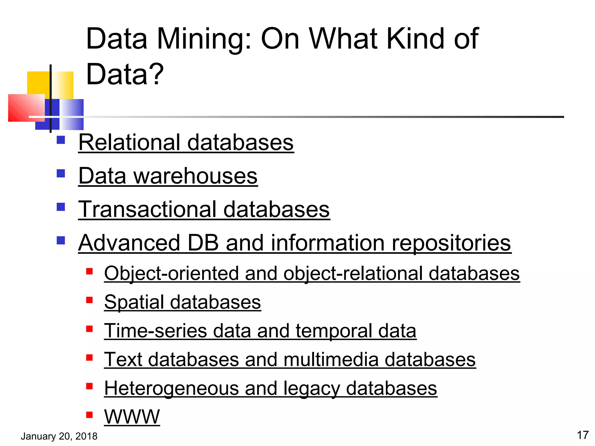 January 20, 2018 17
Data Mining: On What Kind of
Data?
 Relational databases
 Data warehouses
 Transactional databases
 Advanced DB and information repositories
 Object-oriented and object-relational databases
 Spatial databases
 Time-series data and temporal data
 Text databases and multimedia databases
 Heterogeneous and legacy databases
 WWW
 
