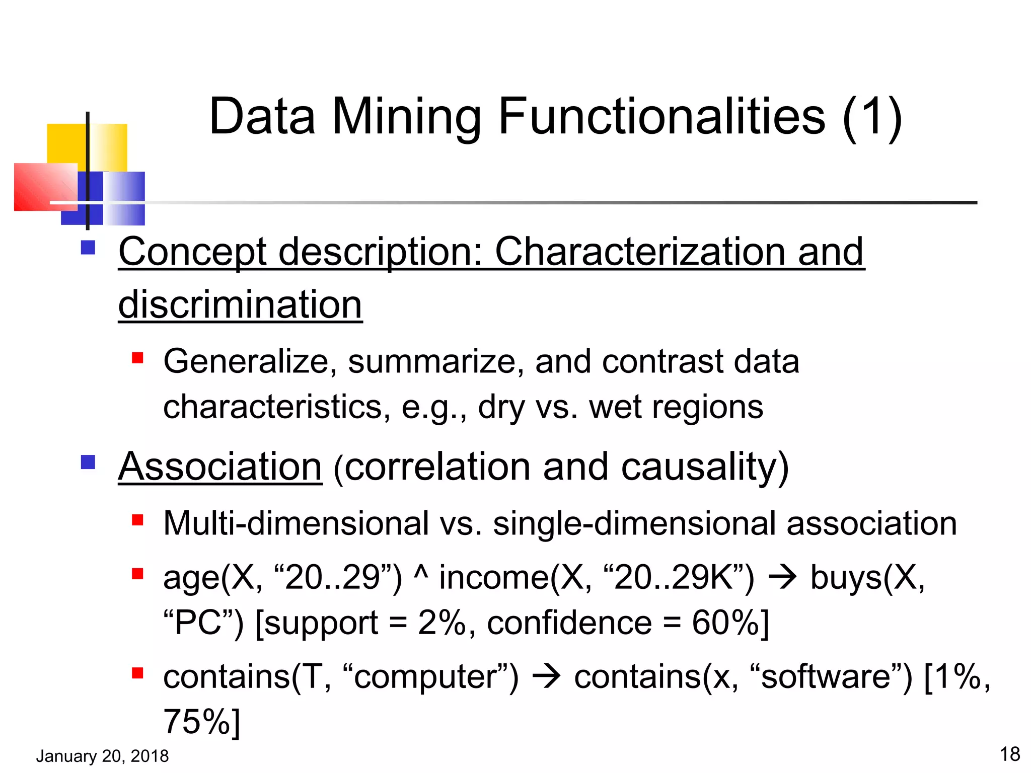 January 20, 2018 18
Data Mining Functionalities (1)
 Concept description: Characterization and
discrimination
 Generalize, summarize, and contrast data
characteristics, e.g., dry vs. wet regions
 Association (correlation and causality)
 Multi-dimensional vs. single-dimensional association
 age(X, “20..29”) ^ income(X, “20..29K”)  buys(X,
“PC”) [support = 2%, confidence = 60%]
 contains(T, “computer”)  contains(x, “software”) [1%,
75%]
 