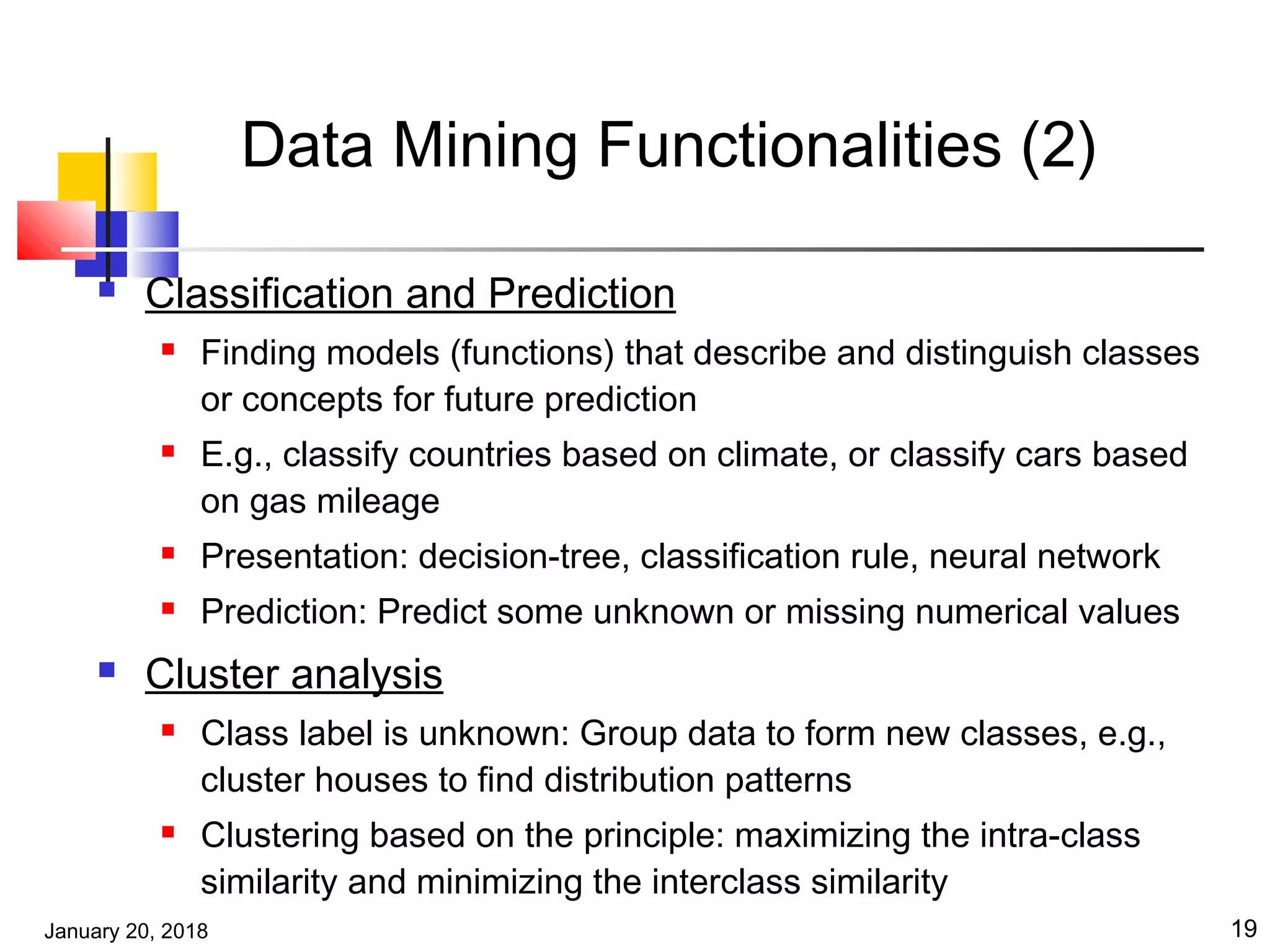 January 20, 2018 19
Data Mining Functionalities (2)
 Classification and Prediction
 Finding models (functions) that describe and distinguish classes
or concepts for future prediction
 E.g., classify countries based on climate, or classify cars based
on gas mileage
 Presentation: decision-tree, classification rule, neural network
 Prediction: Predict some unknown or missing numerical values
 Cluster analysis
 Class label is unknown: Group data to form new classes, e.g.,
cluster houses to find distribution patterns
 Clustering based on the principle: maximizing the intra-class
similarity and minimizing the interclass similarity
 