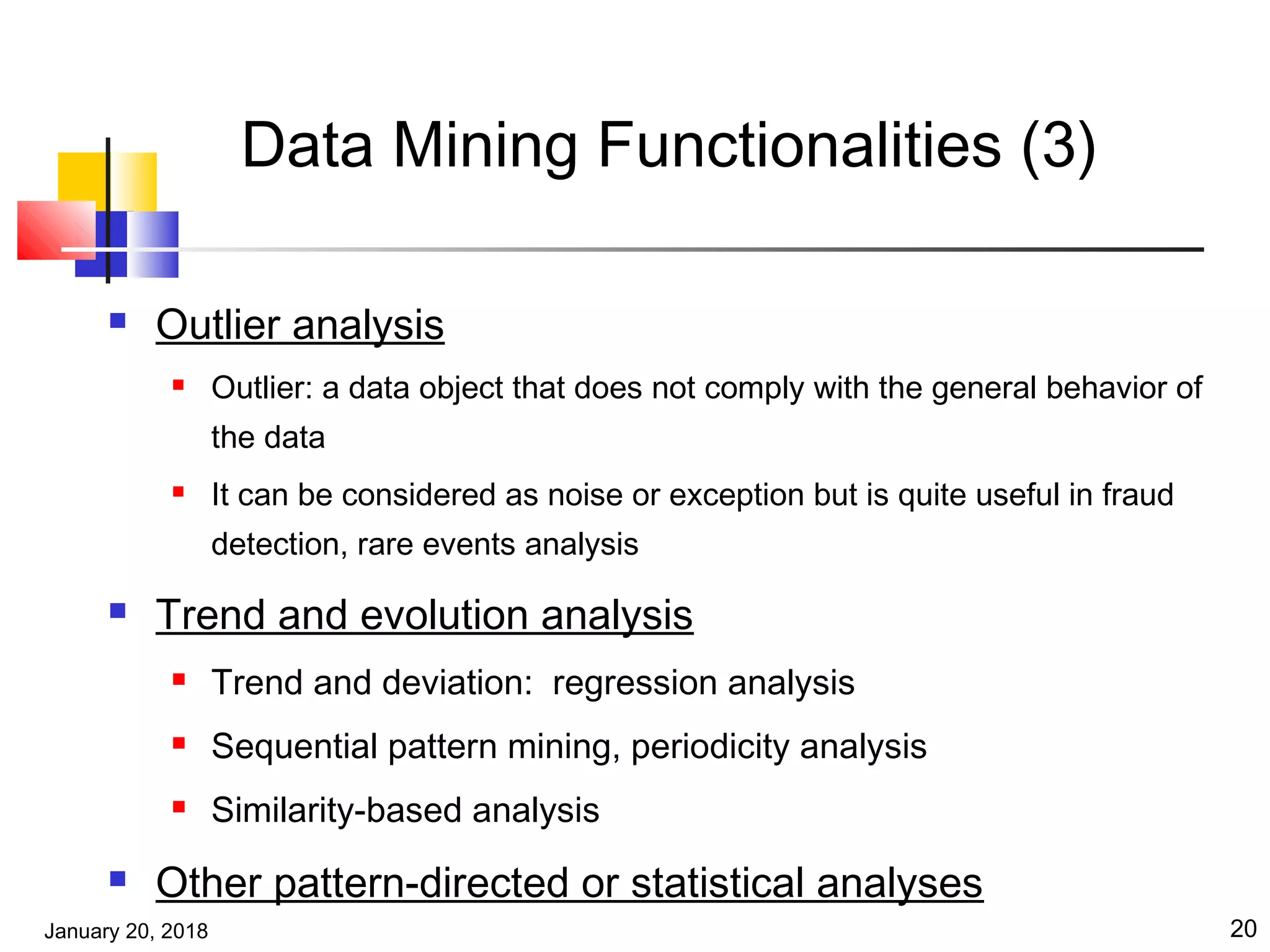 January 20, 2018 20
Data Mining Functionalities (3)
 Outlier analysis
 Outlier: a data object that does not comply with the general behavior of
the data
 It can be considered as noise or exception but is quite useful in fraud
detection, rare events analysis
 Trend and evolution analysis
 Trend and deviation: regression analysis
 Sequential pattern mining, periodicity analysis
 Similarity-based analysis
 Other pattern-directed or statistical analyses
 