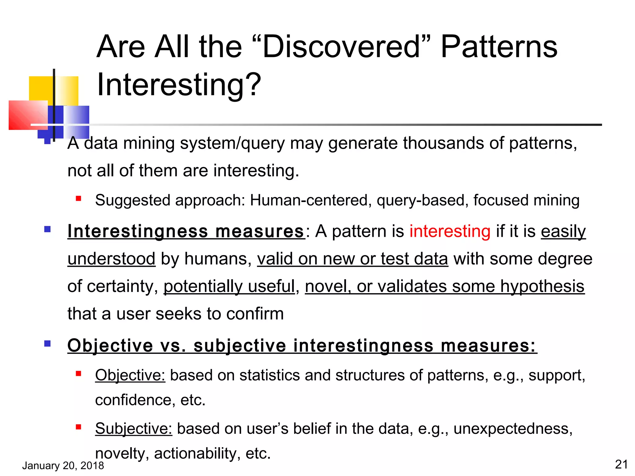 January 20, 2018 21
Are All the “Discovered” Patterns
Interesting?
 A data mining system/query may generate thousands of patterns,
not all of them are interesting.
 Suggested approach: Human-centered, query-based, focused mining
 Interestingness measures: A pattern is interesting if it is easily
understood by humans, valid on new or test data with some degree
of certainty, potentially useful, novel, or validates some hypothesis
that a user seeks to confirm
 Objective vs. subjective interestingness measures:
 Objective: based on statistics and structures of patterns, e.g., support,
confidence, etc.
 Subjective: based on user’s belief in the data, e.g., unexpectedness,
novelty, actionability, etc.
 