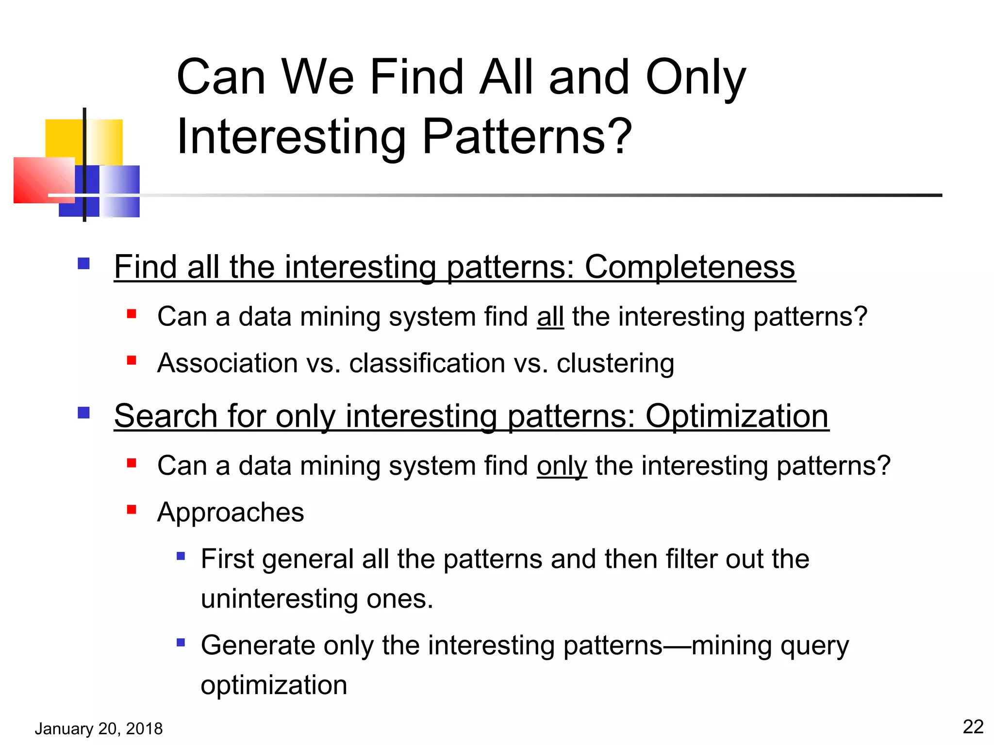 January 20, 2018 22
Can We Find All and Only
Interesting Patterns?
 Find all the interesting patterns: Completeness
 Can a data mining system find all the interesting patterns?
 Association vs. classification vs. clustering
 Search for only interesting patterns: Optimization
 Can a data mining system find only the interesting patterns?
 Approaches

First general all the patterns and then filter out the
uninteresting ones.

Generate only the interesting patterns—mining query
optimization
 