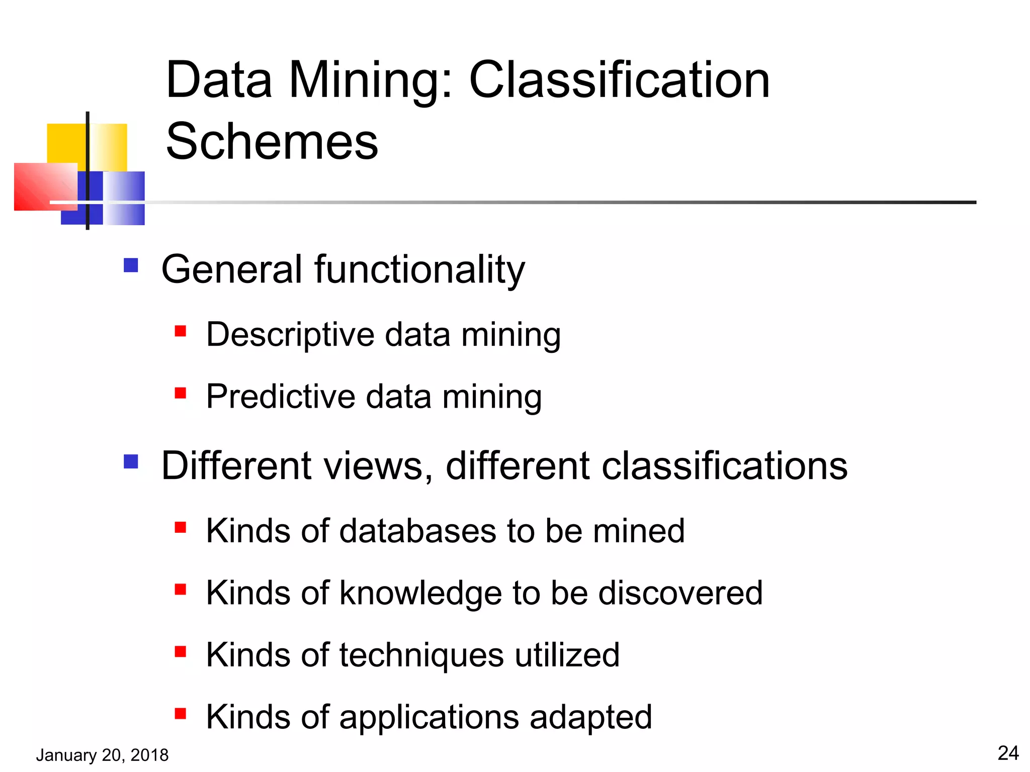 January 20, 2018 24
Data Mining: Classification
Schemes
 General functionality
 Descriptive data mining
 Predictive data mining
 Different views, different classifications
 Kinds of databases to be mined
 Kinds of knowledge to be discovered
 Kinds of techniques utilized
 Kinds of applications adapted
 