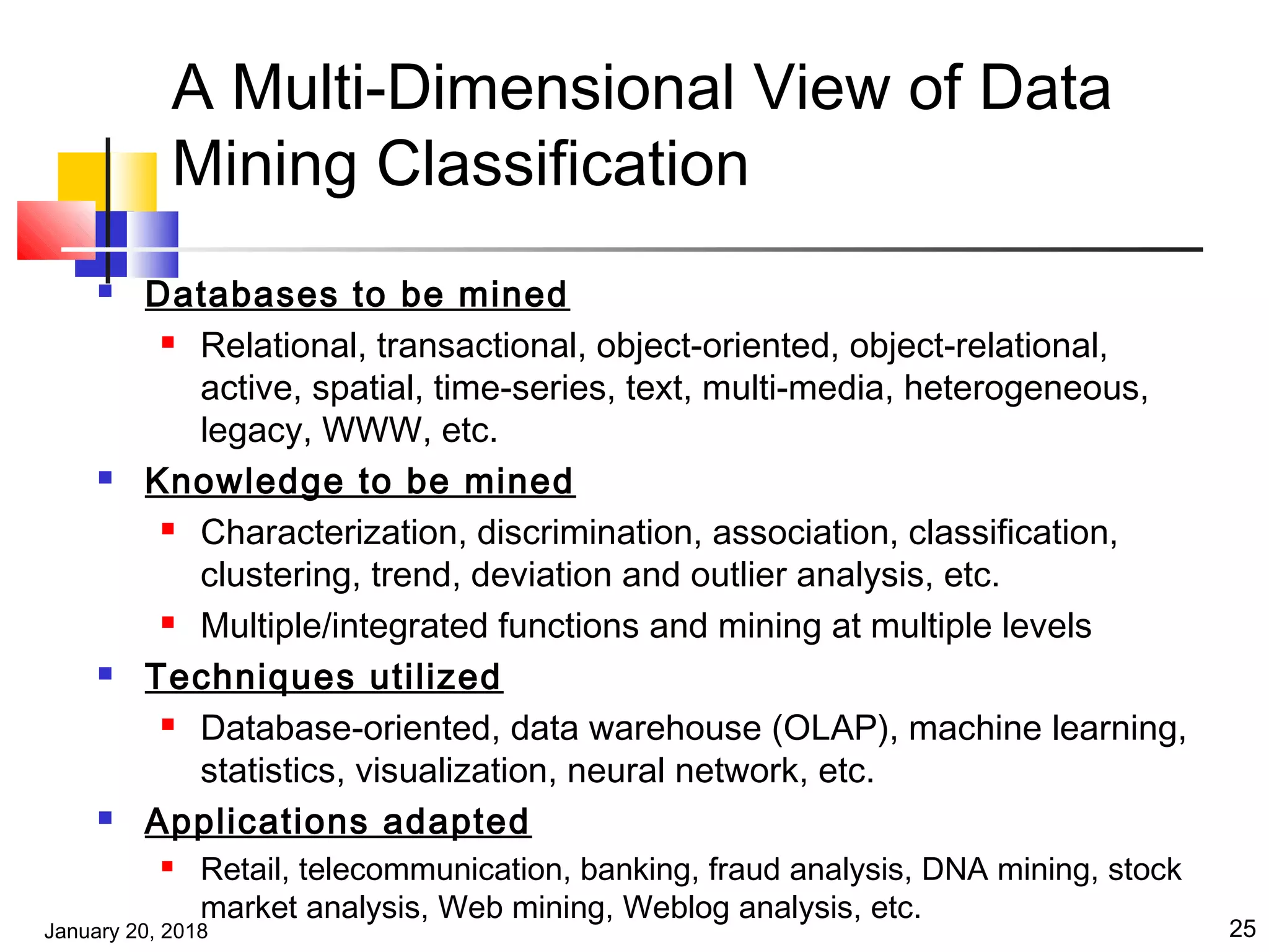 January 20, 2018 25
A Multi-Dimensional View of Data
Mining Classification
 Databases to be mined
 Relational, transactional, object-oriented, object-relational,
active, spatial, time-series, text, multi-media, heterogeneous,
legacy, WWW, etc.
 Knowledge to be mined
 Characterization, discrimination, association, classification,
clustering, trend, deviation and outlier analysis, etc.
 Multiple/integrated functions and mining at multiple levels
 Techniques utilized
 Database-oriented, data warehouse (OLAP), machine learning,
statistics, visualization, neural network, etc.
 Applications adapted
 Retail, telecommunication, banking, fraud analysis, DNA mining, stock
market analysis, Web mining, Weblog analysis, etc.
 