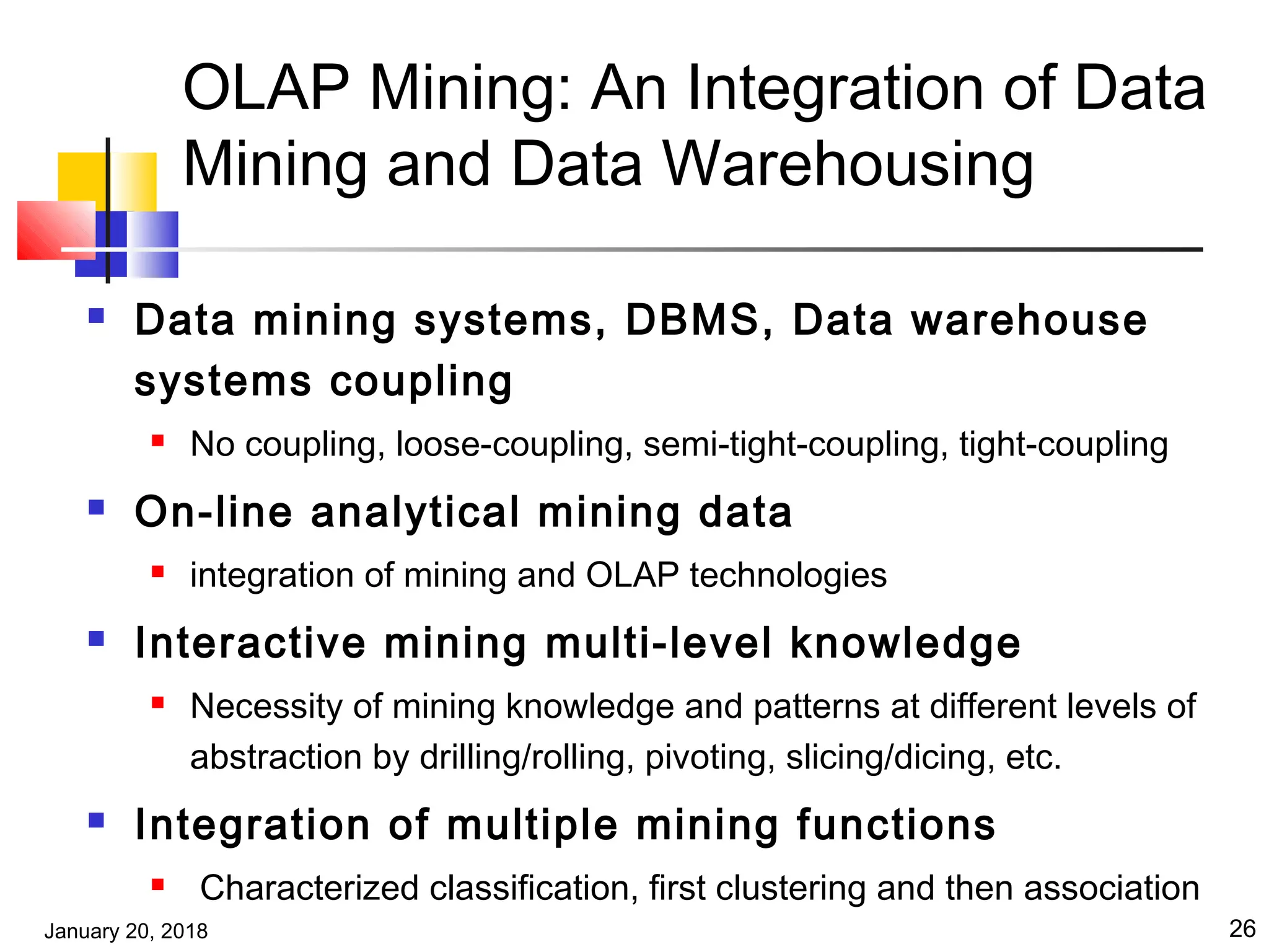 January 20, 2018 26
OLAP Mining: An Integration of Data
Mining and Data Warehousing
 Data mining systems, DBMS, Data warehouse
systems coupling
 No coupling, loose-coupling, semi-tight-coupling, tight-coupling
 On-line analytical mining data
 integration of mining and OLAP technologies
 Interactive mining multi-level knowledge
 Necessity of mining knowledge and patterns at different levels of
abstraction by drilling/rolling, pivoting, slicing/dicing, etc.
 Integration of multiple mining functions
 Characterized classification, first clustering and then association
 