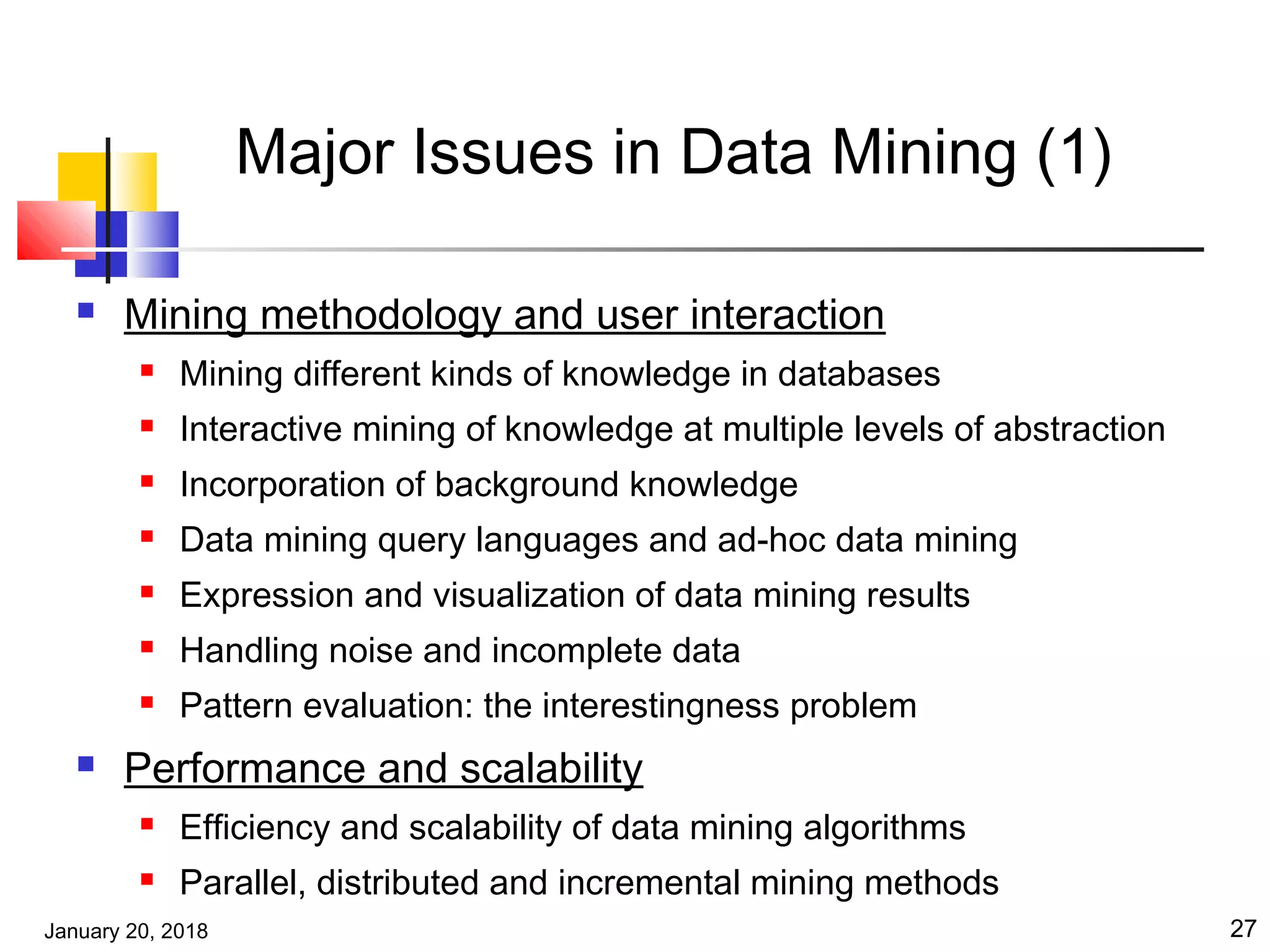 January 20, 2018 27
Major Issues in Data Mining (1)
 Mining methodology and user interaction
 Mining different kinds of knowledge in databases
 Interactive mining of knowledge at multiple levels of abstraction
 Incorporation of background knowledge
 Data mining query languages and ad-hoc data mining
 Expression and visualization of data mining results
 Handling noise and incomplete data
 Pattern evaluation: the interestingness problem
 Performance and scalability
 Efficiency and scalability of data mining algorithms
 Parallel, distributed and incremental mining methods
 