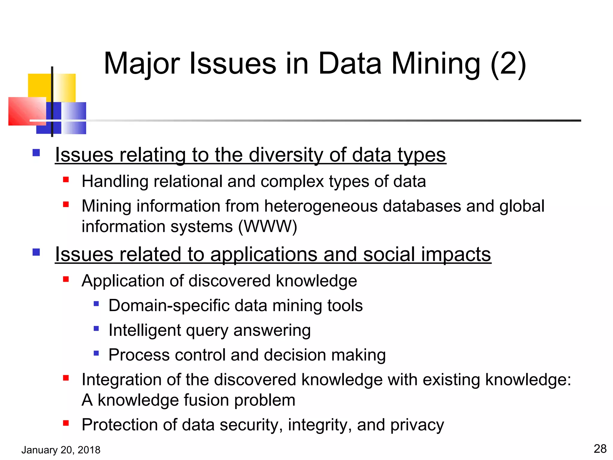 January 20, 2018 28
Major Issues in Data Mining (2)
 Issues relating to the diversity of data types
 Handling relational and complex types of data
 Mining information from heterogeneous databases and global
information systems (WWW)
 Issues related to applications and social impacts
 Application of discovered knowledge

Domain-specific data mining tools

Intelligent query answering

Process control and decision making
 Integration of the discovered knowledge with existing knowledge:
A knowledge fusion problem
 Protection of data security, integrity, and privacy
 