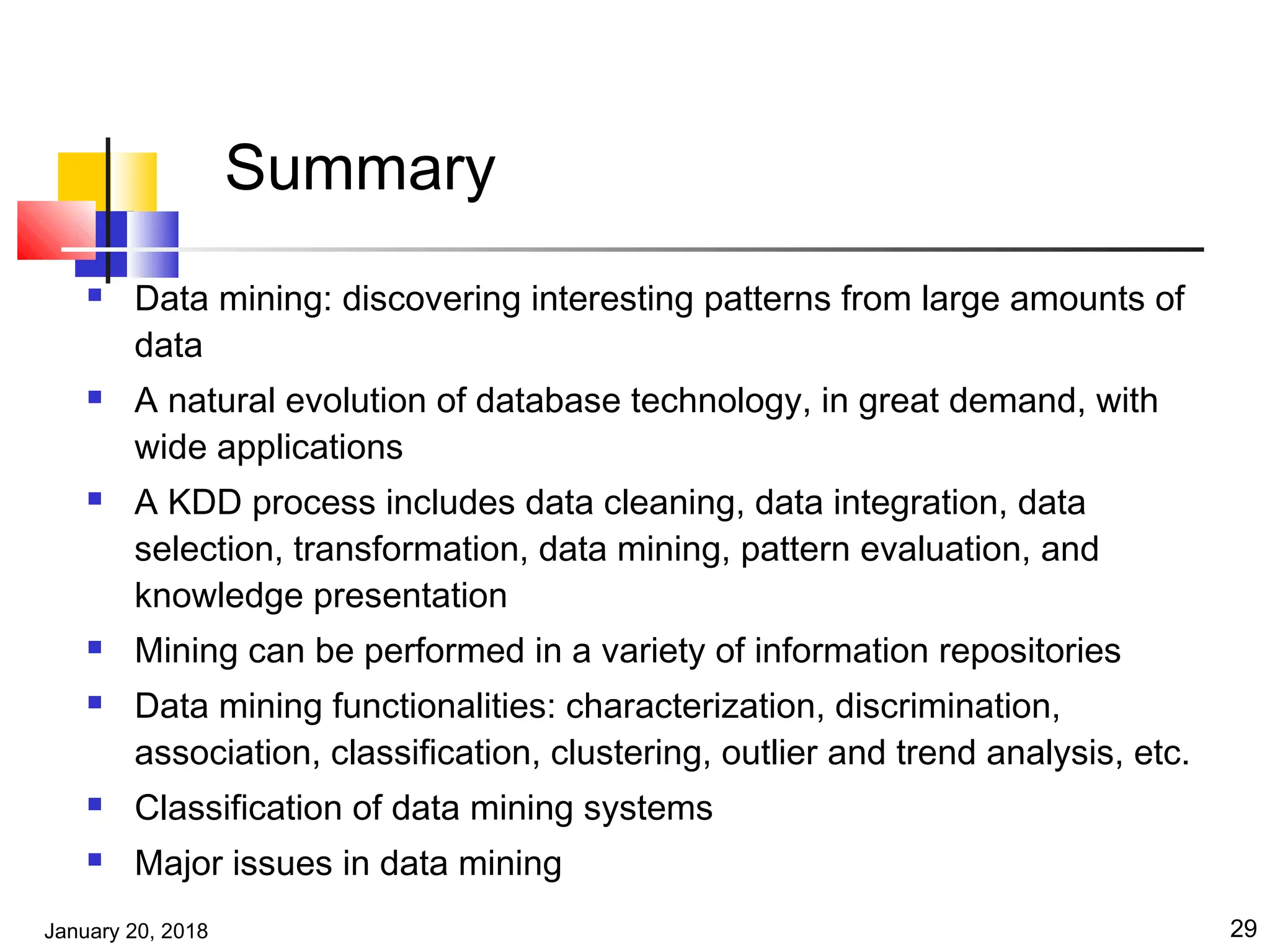 January 20, 2018 29
Summary
 Data mining: discovering interesting patterns from large amounts of
data
 A natural evolution of database technology, in great demand, with
wide applications
 A KDD process includes data cleaning, data integration, data
selection, transformation, data mining, pattern evaluation, and
knowledge presentation
 Mining can be performed in a variety of information repositories
 Data mining functionalities: characterization, discrimination,
association, classification, clustering, outlier and trend analysis, etc.
 Classification of data mining systems
 Major issues in data mining
 