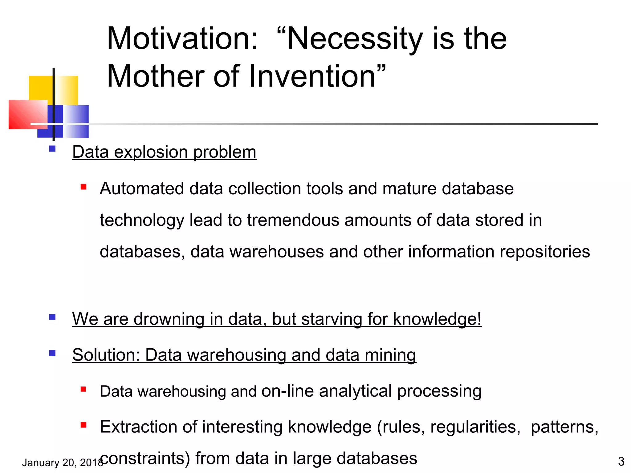 January 20, 2018 3
Motivation: “Necessity is the
Mother of Invention”

Data explosion problem
 Automated data collection tools and mature database
technology lead to tremendous amounts of data stored in
databases, data warehouses and other information repositories
 We are drowning in data, but starving for knowledge!
 Solution: Data warehousing and data mining

Data warehousing and on-line analytical processing
 Extraction of interesting knowledge (rules, regularities, patterns,
constraints) from data in large databases
 