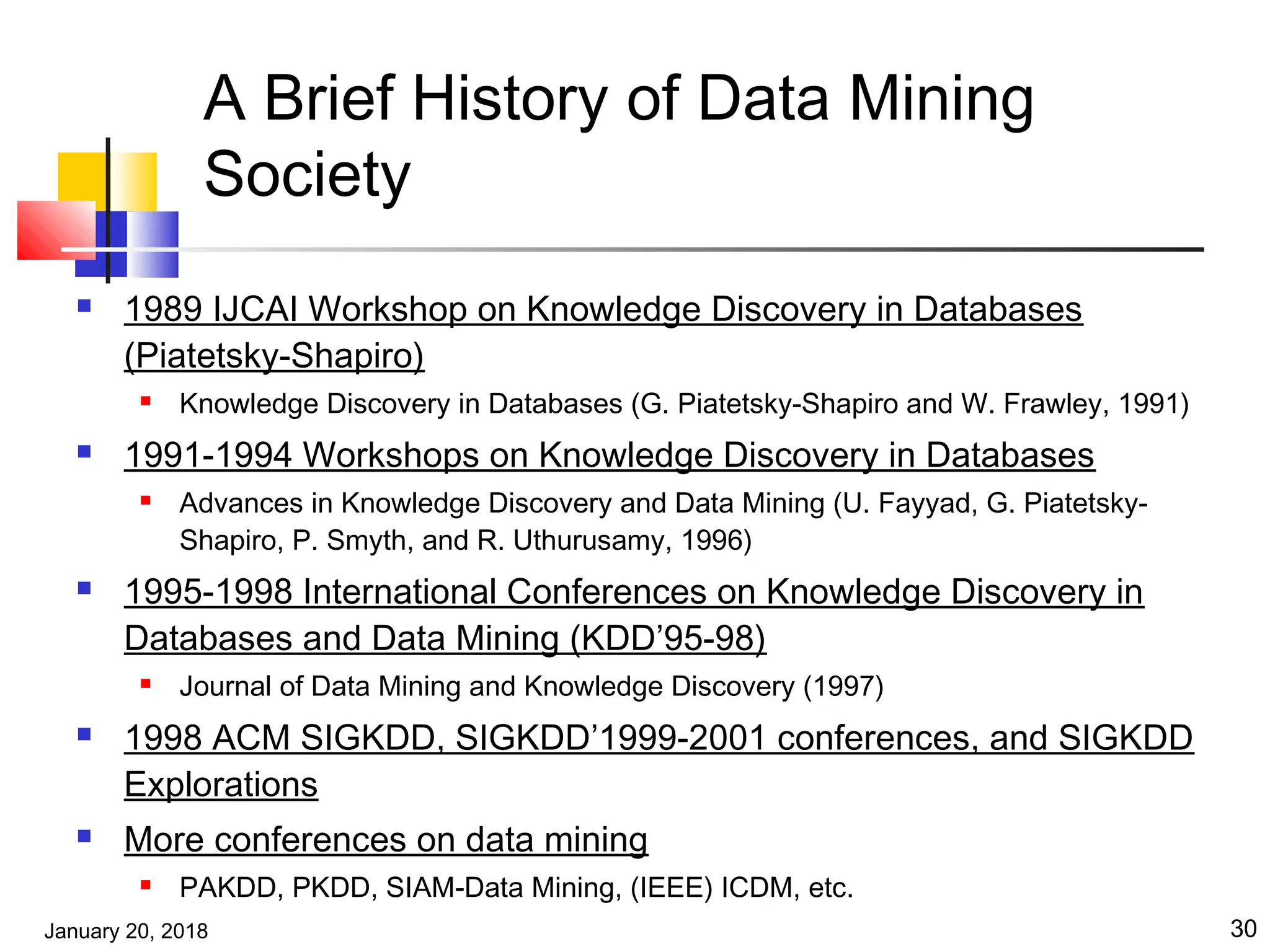 January 20, 2018 30
A Brief History of Data Mining
Society
 1989 IJCAI Workshop on Knowledge Discovery in Databases
(Piatetsky-Shapiro)
 Knowledge Discovery in Databases (G. Piatetsky-Shapiro and W. Frawley, 1991)
 1991-1994 Workshops on Knowledge Discovery in Databases
 Advances in Knowledge Discovery and Data Mining (U. Fayyad, G. Piatetsky-
Shapiro, P. Smyth, and R. Uthurusamy, 1996)
 1995-1998 International Conferences on Knowledge Discovery in
Databases and Data Mining (KDD’95-98)
 Journal of Data Mining and Knowledge Discovery (1997)
 1998 ACM SIGKDD, SIGKDD’1999-2001 conferences, and SIGKDD
Explorations
 More conferences on data mining
 PAKDD, PKDD, SIAM-Data Mining, (IEEE) ICDM, etc.
 