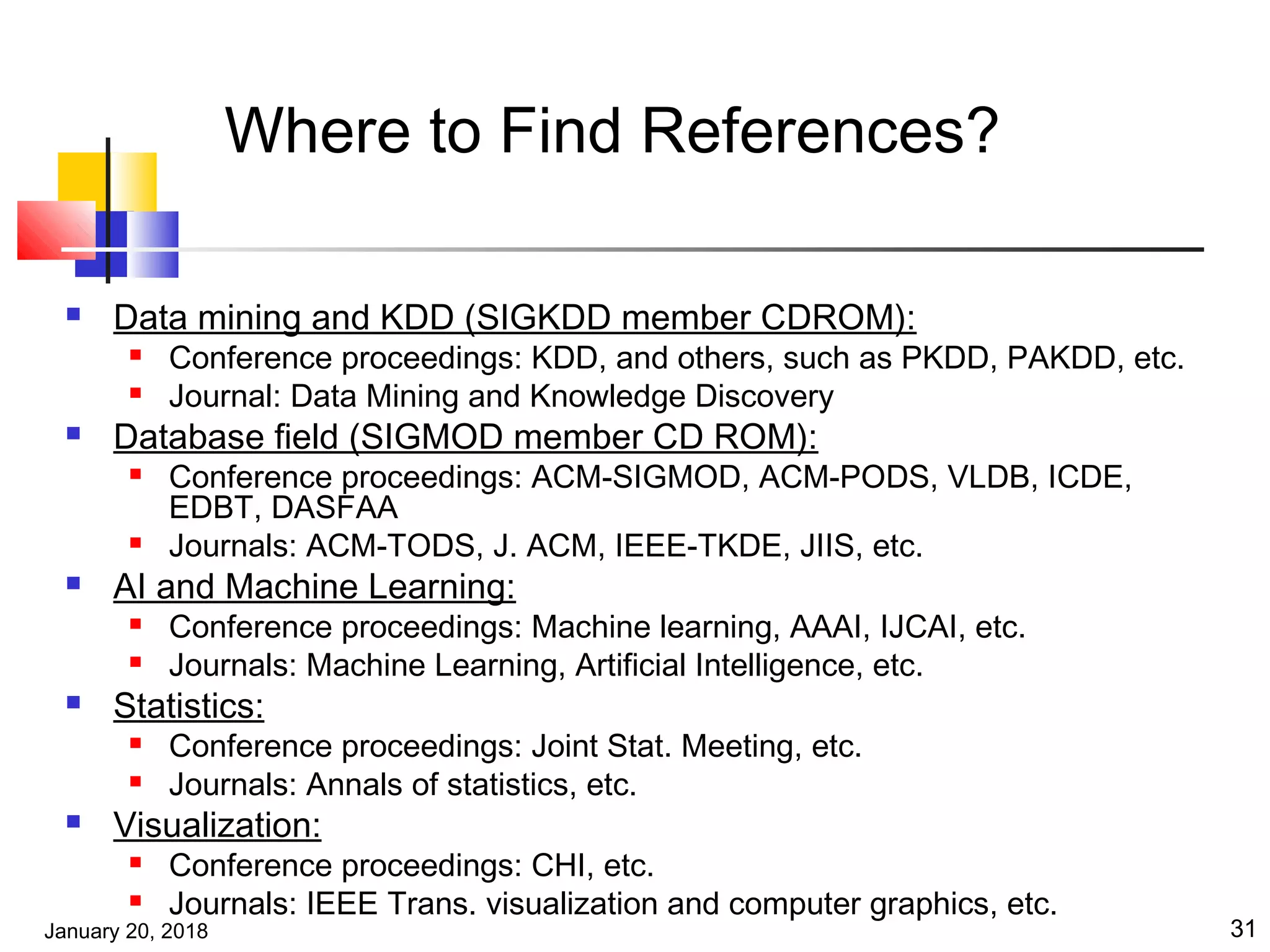 January 20, 2018 31
Where to Find References?
 Data mining and KDD (SIGKDD member CDROM):
 Conference proceedings: KDD, and others, such as PKDD, PAKDD, etc.
 Journal: Data Mining and Knowledge Discovery
 Database field (SIGMOD member CD ROM):
 Conference proceedings: ACM-SIGMOD, ACM-PODS, VLDB, ICDE,
EDBT, DASFAA
 Journals: ACM-TODS, J. ACM, IEEE-TKDE, JIIS, etc.
 AI and Machine Learning:
 Conference proceedings: Machine learning, AAAI, IJCAI, etc.
 Journals: Machine Learning, Artificial Intelligence, etc.
 Statistics:
 Conference proceedings: Joint Stat. Meeting, etc.
 Journals: Annals of statistics, etc.
 Visualization:
 Conference proceedings: CHI, etc.
 Journals: IEEE Trans. visualization and computer graphics, etc.
 