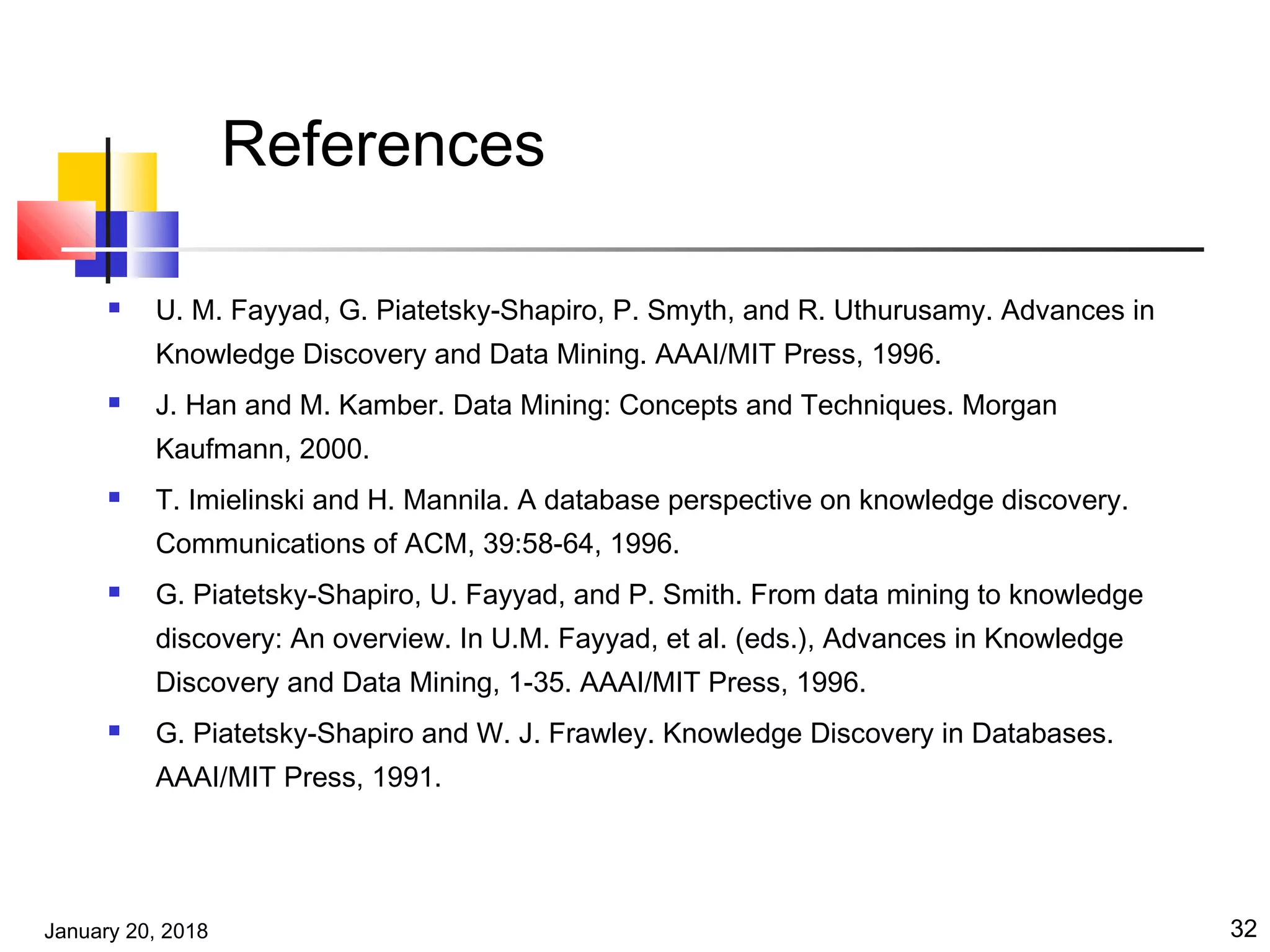 January 20, 2018 32
References
 U. M. Fayyad, G. Piatetsky-Shapiro, P. Smyth, and R. Uthurusamy. Advances in
Knowledge Discovery and Data Mining. AAAI/MIT Press, 1996.
 J. Han and M. Kamber. Data Mining: Concepts and Techniques. Morgan
Kaufmann, 2000.
 T. Imielinski and H. Mannila. A database perspective on knowledge discovery.
Communications of ACM, 39:58-64, 1996.
 G. Piatetsky-Shapiro, U. Fayyad, and P. Smith. From data mining to knowledge
discovery: An overview. In U.M. Fayyad, et al. (eds.), Advances in Knowledge
Discovery and Data Mining, 1-35. AAAI/MIT Press, 1996.
 G. Piatetsky-Shapiro and W. J. Frawley. Knowledge Discovery in Databases.
AAAI/MIT Press, 1991.
 