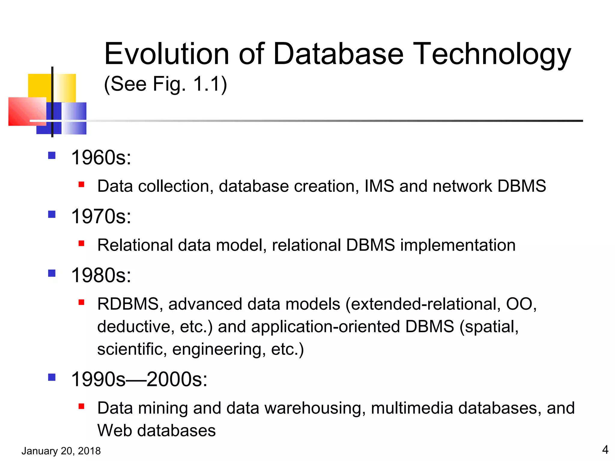 January 20, 2018 4
Evolution of Database Technology
(See Fig. 1.1)
 1960s:
 Data collection, database creation, IMS and network DBMS
 1970s:
 Relational data model, relational DBMS implementation
 1980s:
 RDBMS, advanced data models (extended-relational, OO,
deductive, etc.) and application-oriented DBMS (spatial,
scientific, engineering, etc.)
 1990s—2000s:
 Data mining and data warehousing, multimedia databases, and
Web databases
 