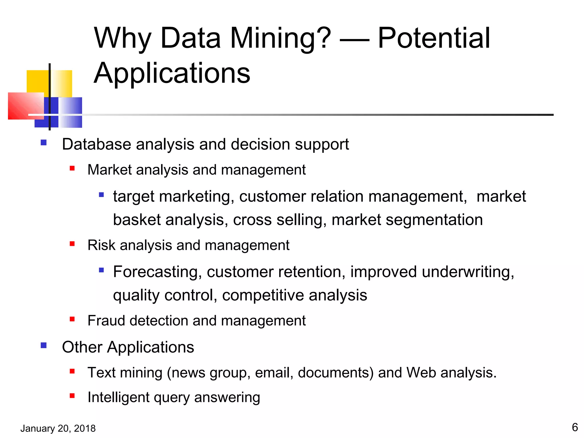 January 20, 2018 6
Why Data Mining? — Potential
Applications
 Database analysis and decision support
 Market analysis and management

target marketing, customer relation management, market
basket analysis, cross selling, market segmentation
 Risk analysis and management

Forecasting, customer retention, improved underwriting,
quality control, competitive analysis
 Fraud detection and management
 Other Applications
 Text mining (news group, email, documents) and Web analysis.
 Intelligent query answering
 