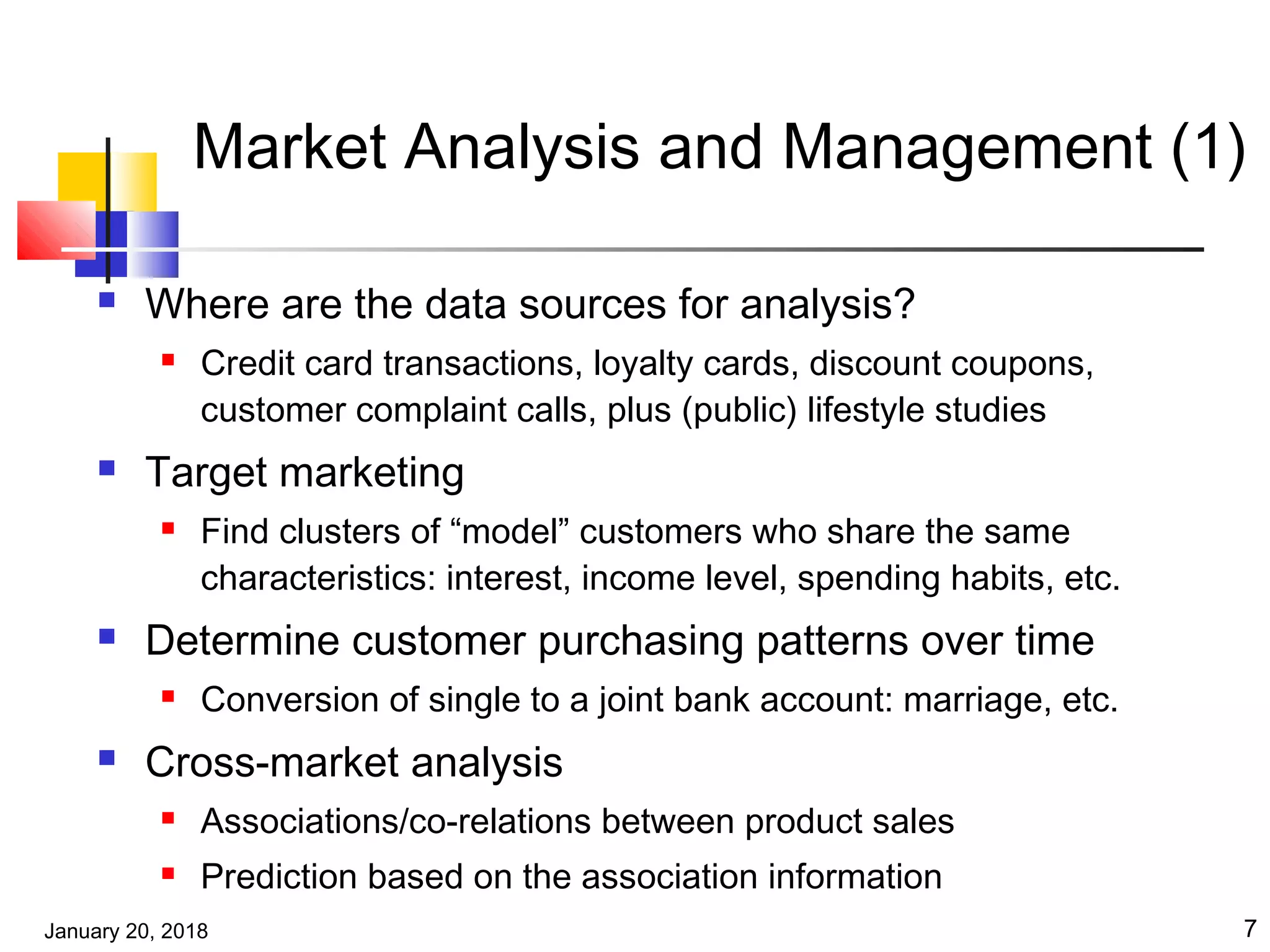 January 20, 2018 7
Market Analysis and Management (1)
 Where are the data sources for analysis?
 Credit card transactions, loyalty cards, discount coupons,
customer complaint calls, plus (public) lifestyle studies
 Target marketing
 Find clusters of “model” customers who share the same
characteristics: interest, income level, spending habits, etc.
 Determine customer purchasing patterns over time
 Conversion of single to a joint bank account: marriage, etc.
 Cross-market analysis
 Associations/co-relations between product sales
 Prediction based on the association information
 