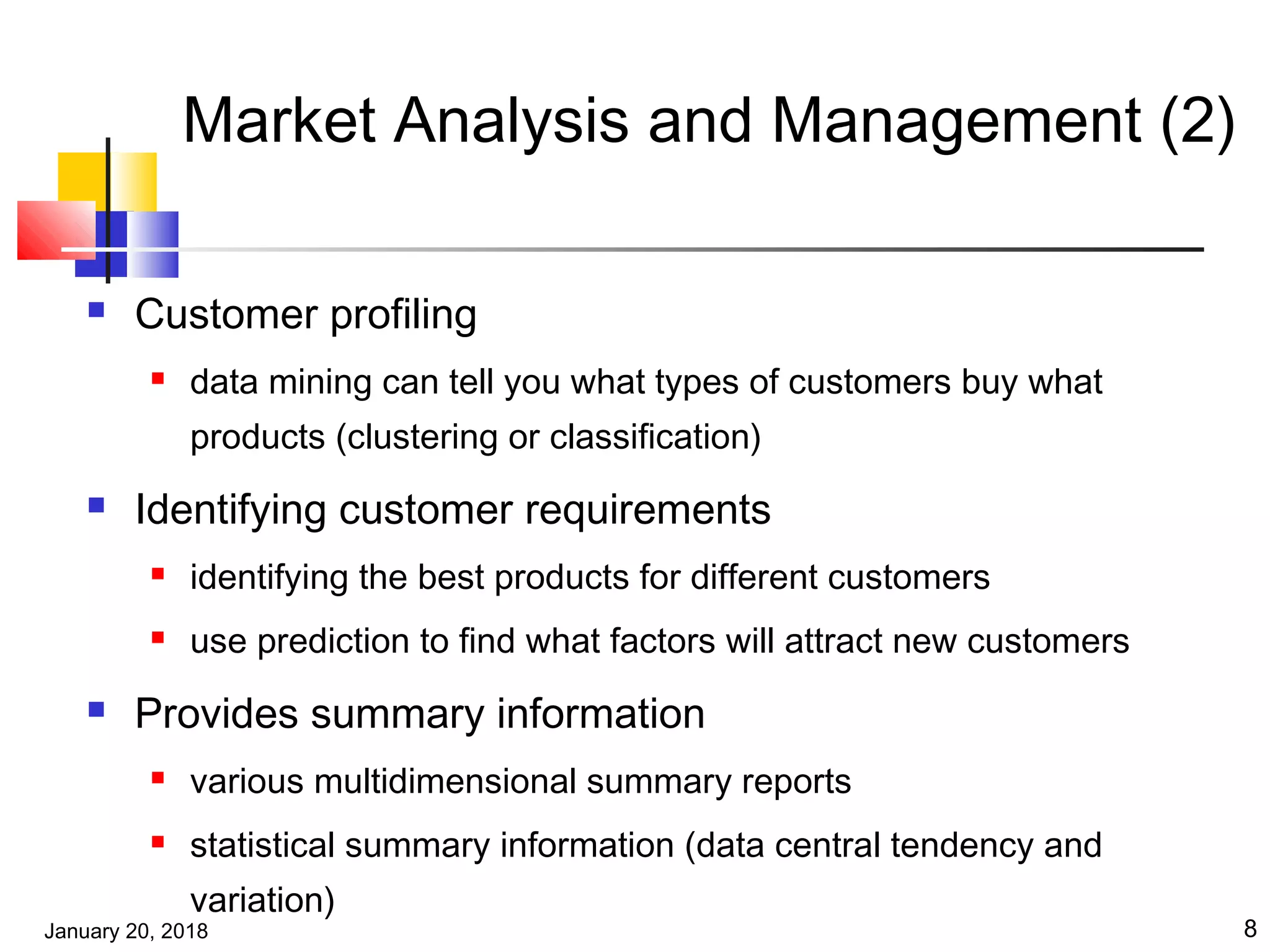 January 20, 2018 8
Market Analysis and Management (2)
 Customer profiling
 data mining can tell you what types of customers buy what
products (clustering or classification)
 Identifying customer requirements
 identifying the best products for different customers
 use prediction to find what factors will attract new customers
 Provides summary information
 various multidimensional summary reports
 statistical summary information (data central tendency and
variation)
 