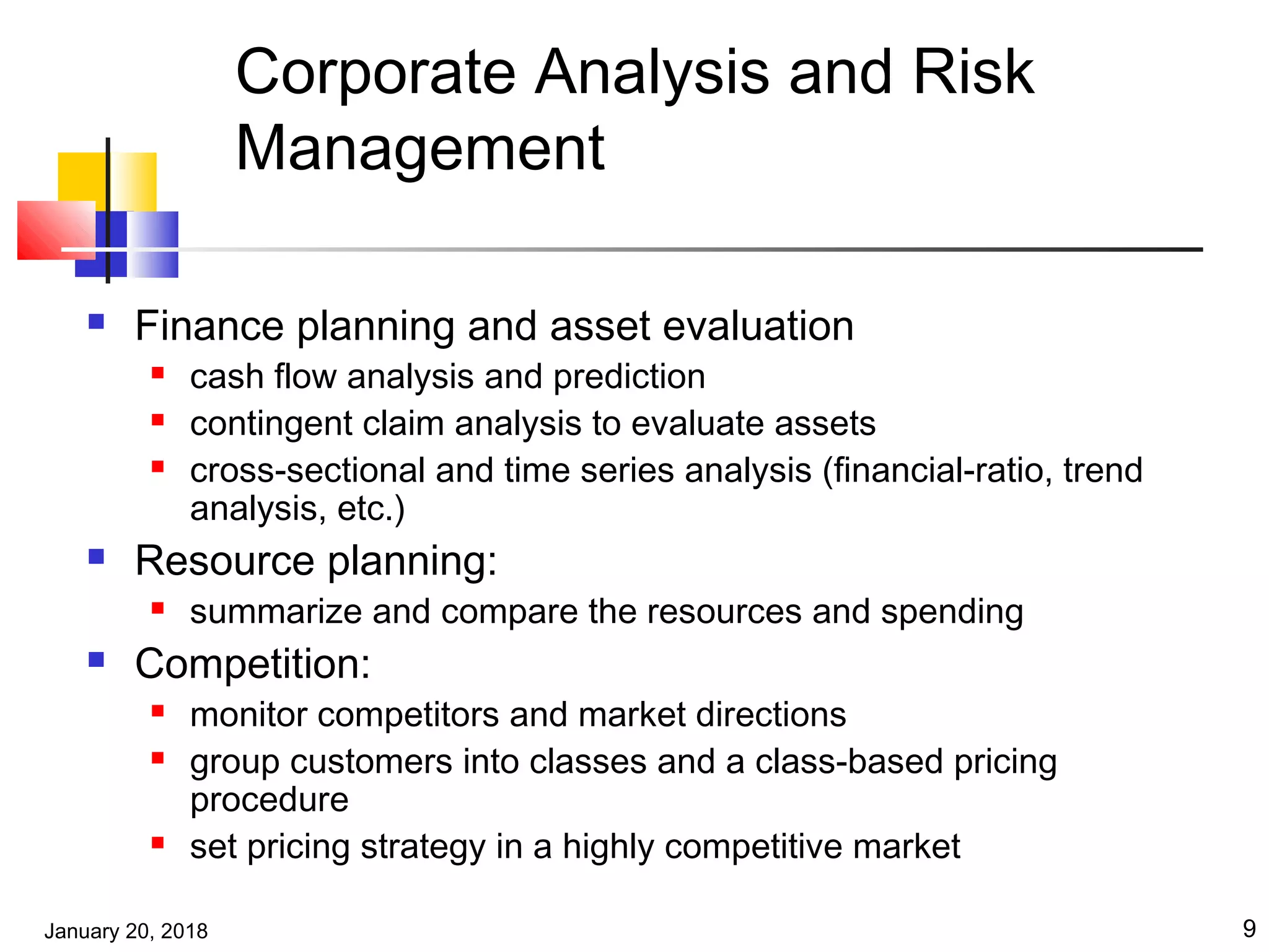 January 20, 2018 9
Corporate Analysis and Risk
Management
 Finance planning and asset evaluation
 cash flow analysis and prediction
 contingent claim analysis to evaluate assets
 cross-sectional and time series analysis (financial-ratio, trend
analysis, etc.)
 Resource planning:
 summarize and compare the resources and spending
 Competition:
 monitor competitors and market directions
 group customers into classes and a class-based pricing
procedure
 set pricing strategy in a highly competitive market
 
