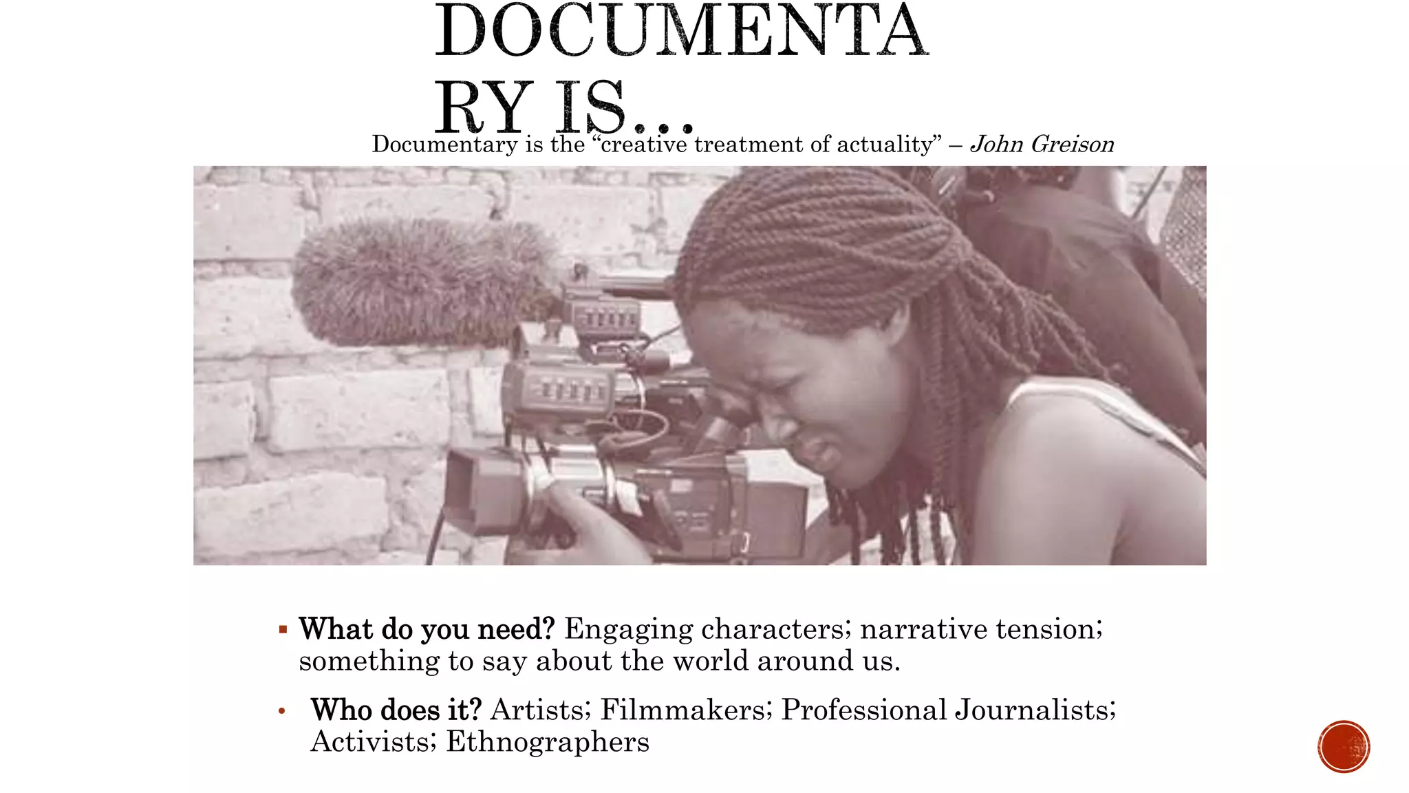  What do you need? Engaging characters; narrative tension;
something to say about the world around us.
• Who does it? Artists; Filmmakers; Professional Journalists;
Activists; Ethnographers
Documentary is the “creative treatment of actuality” – John Greison
 
