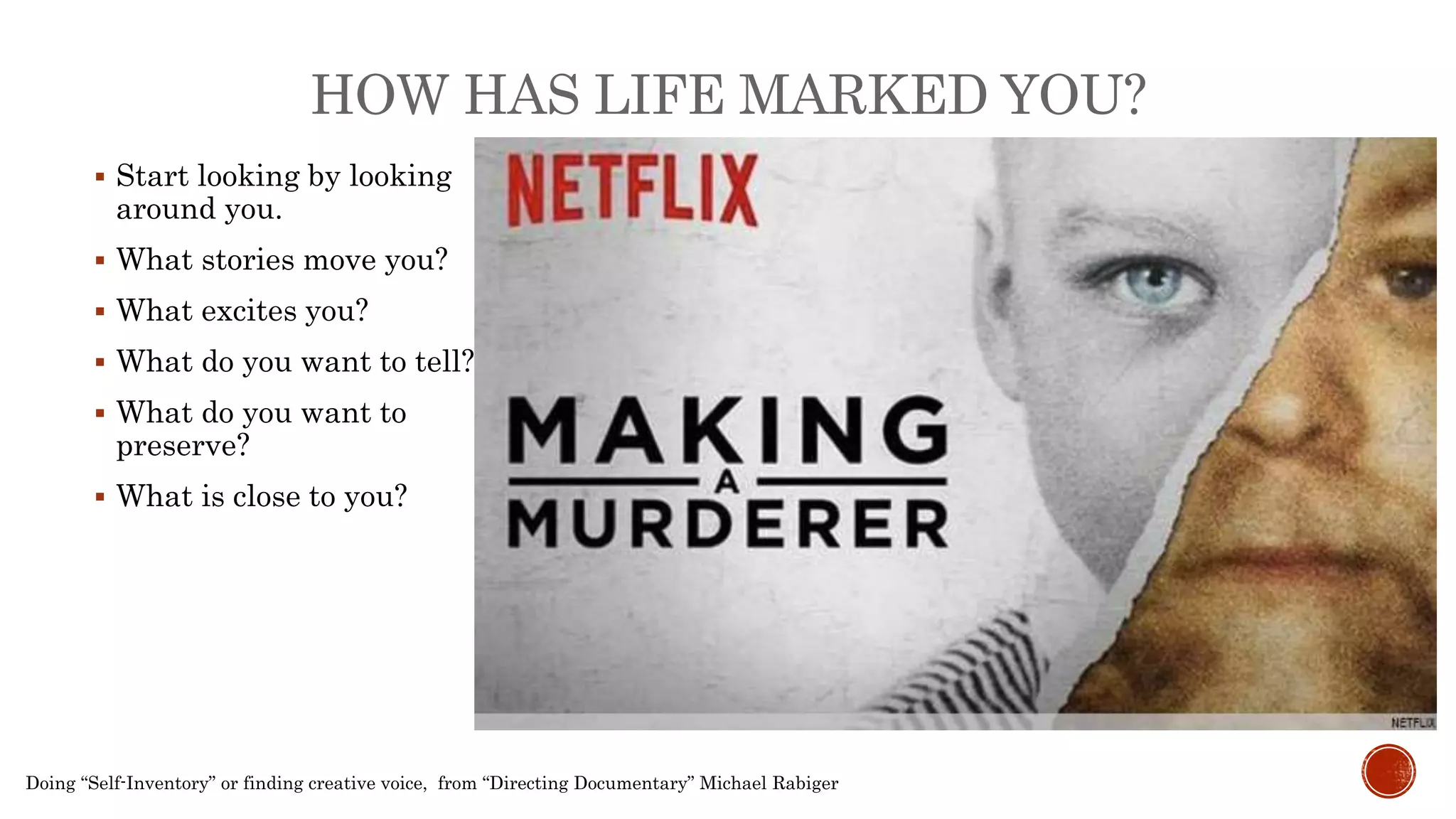 Doing “Self-Inventory” or finding creative voice, from “Directing Documentary” Michael Rabiger
 Start looking by looking
around you.
 What stories move you?
 What excites you?
 What do you want to tell?
 What do you want to
preserve?
 What is close to you?
HOW HAS LIFE MARKED YOU?
 