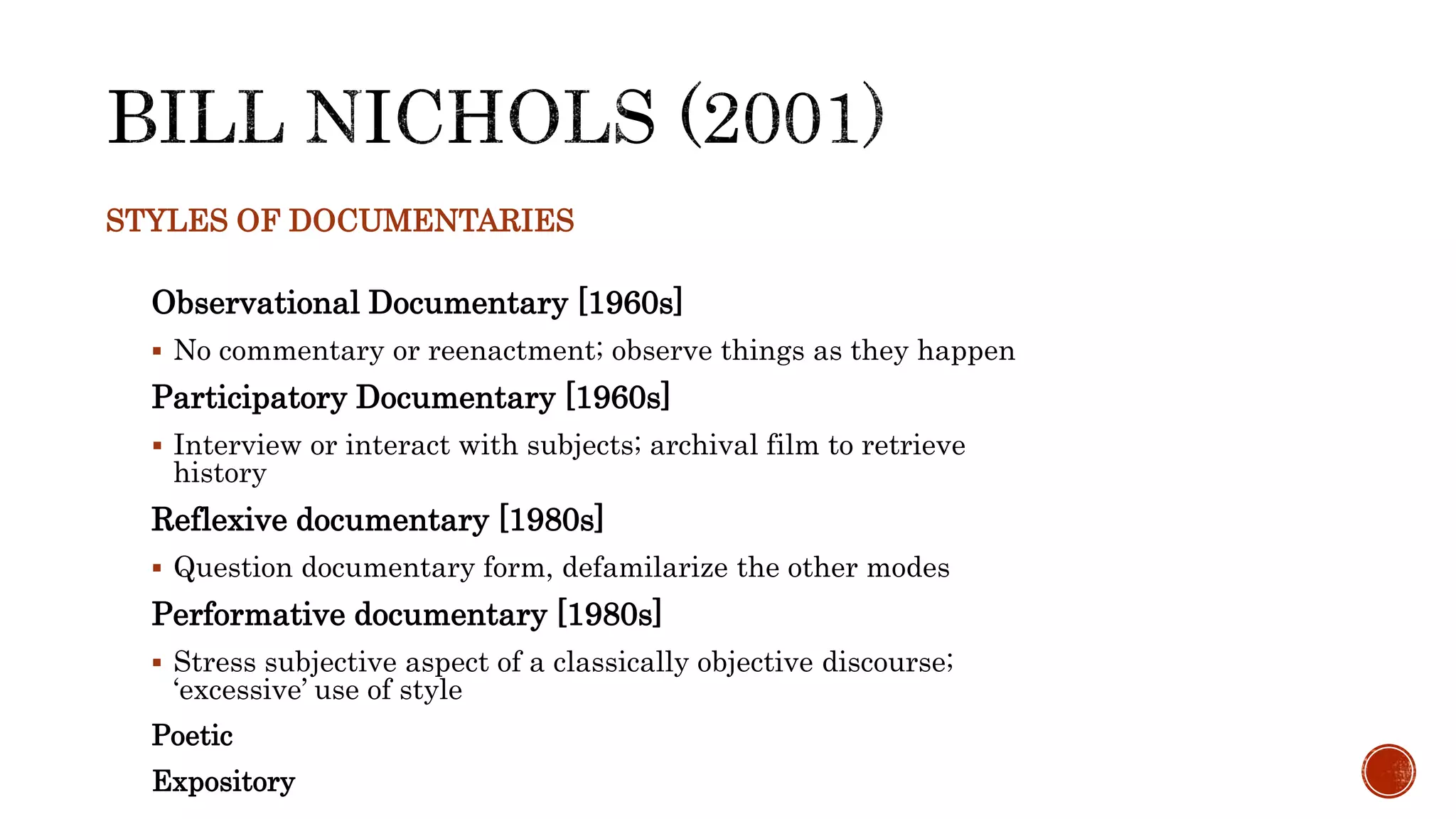 STYLES OF DOCUMENTARIES
Observational Documentary [1960s]
 No commentary or reenactment; observe things as they happen
Participatory Documentary [1960s]
 Interview or interact with subjects; archival film to retrieve
history
Reflexive documentary [1980s]
 Question documentary form, defamilarize the other modes
Performative documentary [1980s]
 Stress subjective aspect of a classically objective discourse;
‘excessive’ use of style
Poetic
Expository
 