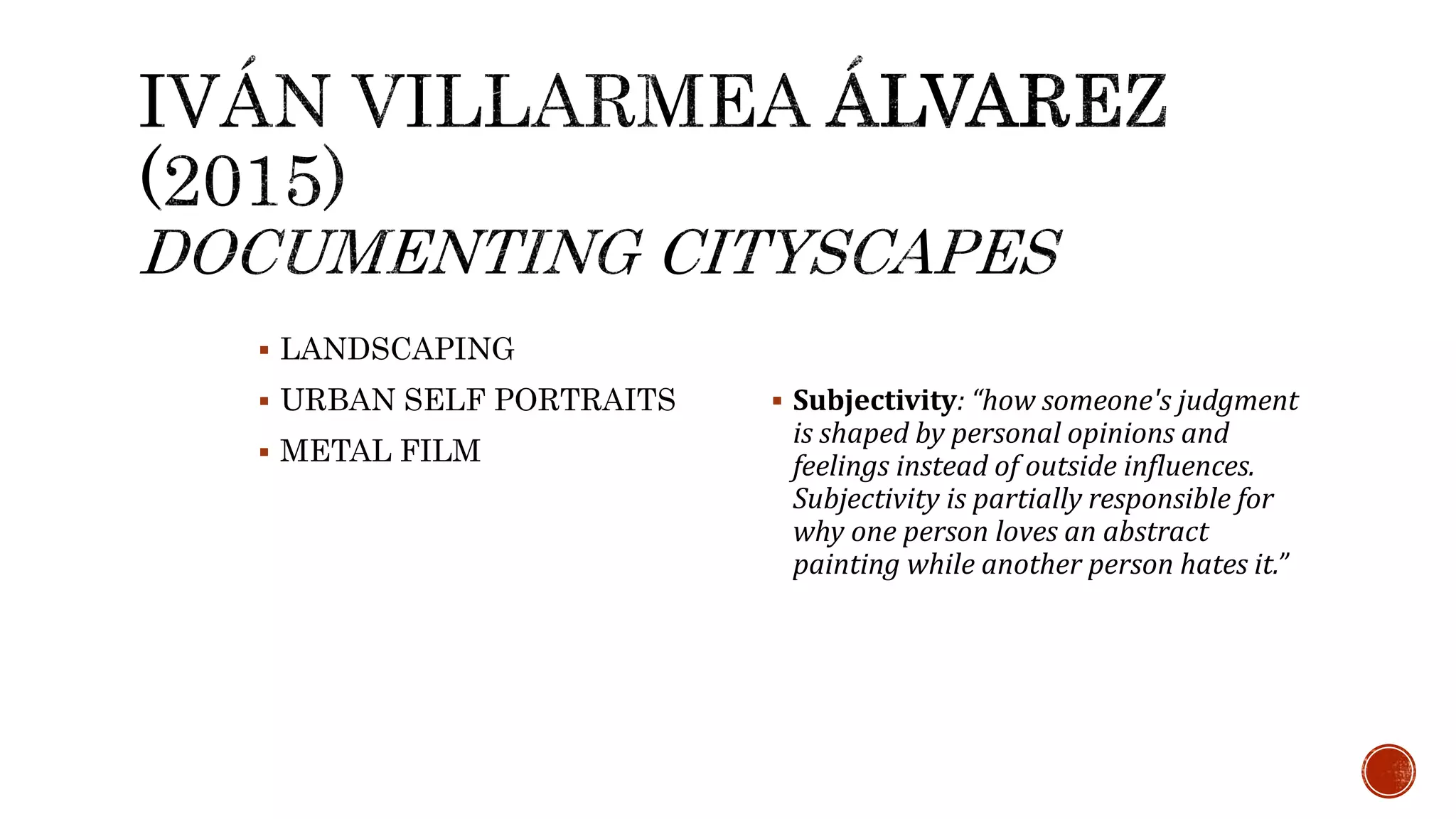  LANDSCAPING
 URBAN SELF PORTRAITS
 METAL FILM
 Subjectivity: “how someone's judgment
is shaped by personal opinions and
feelings instead of outside influences.
Subjectivity is partially responsible for
why one person loves an abstract
painting while another person hates it.”
 